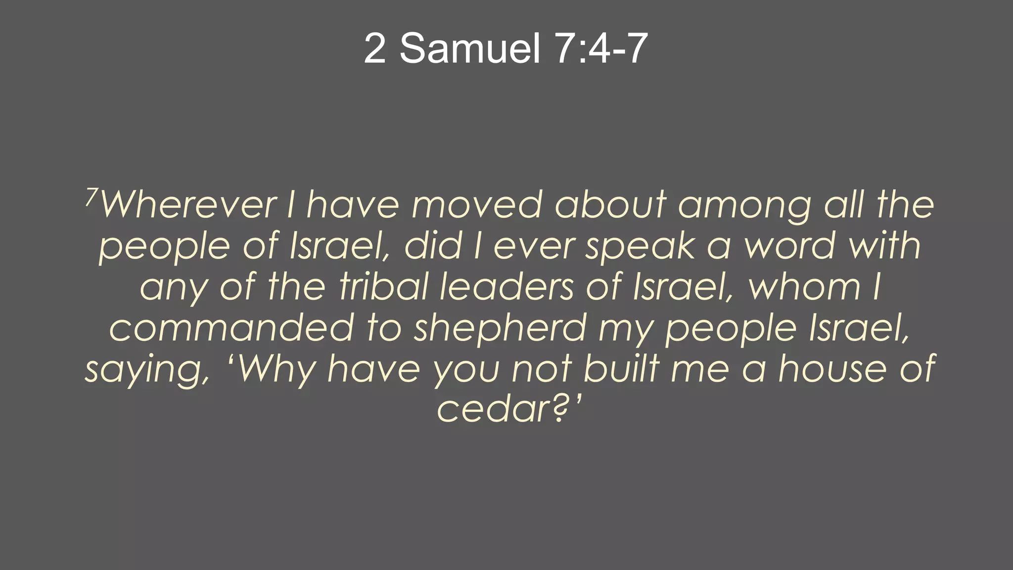 2 Samuel 7:4-7

7Wherever

I have moved about among all the
people of Israel, did I ever speak a word with
any of the tribal leaders of Israel, whom I
commanded to shepherd my people Israel,
saying, ‘Why have you not built me a house of
cedar?’

 