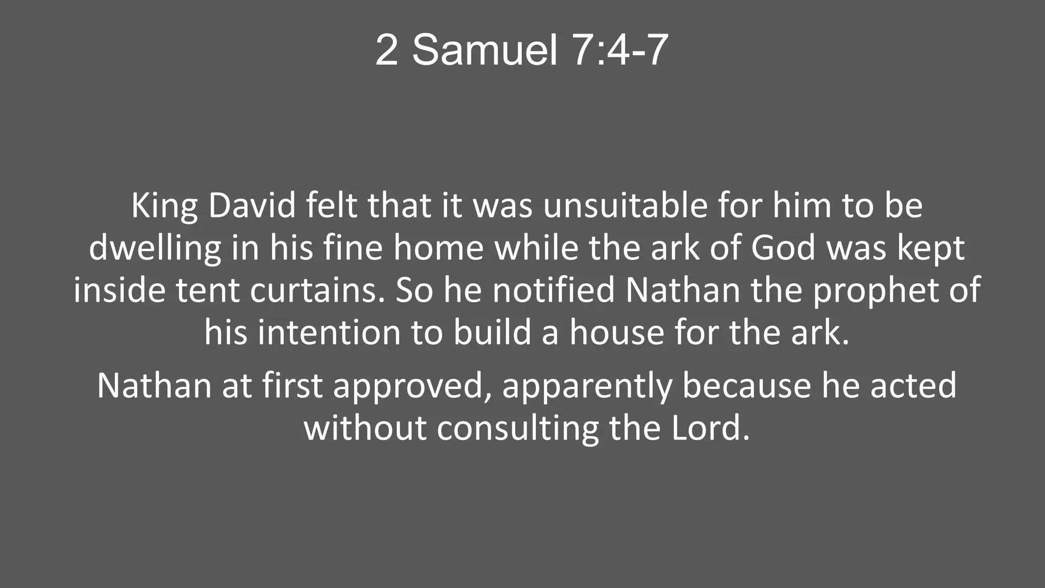 2 Samuel 7:4-7

King David felt that it was unsuitable for him to be
dwelling in his fine home while the ark of God was kept
inside tent curtains. So he notified Nathan the prophet of
his intention to build a house for the ark.
Nathan at first approved, apparently because he acted
without consulting the Lord.

 
