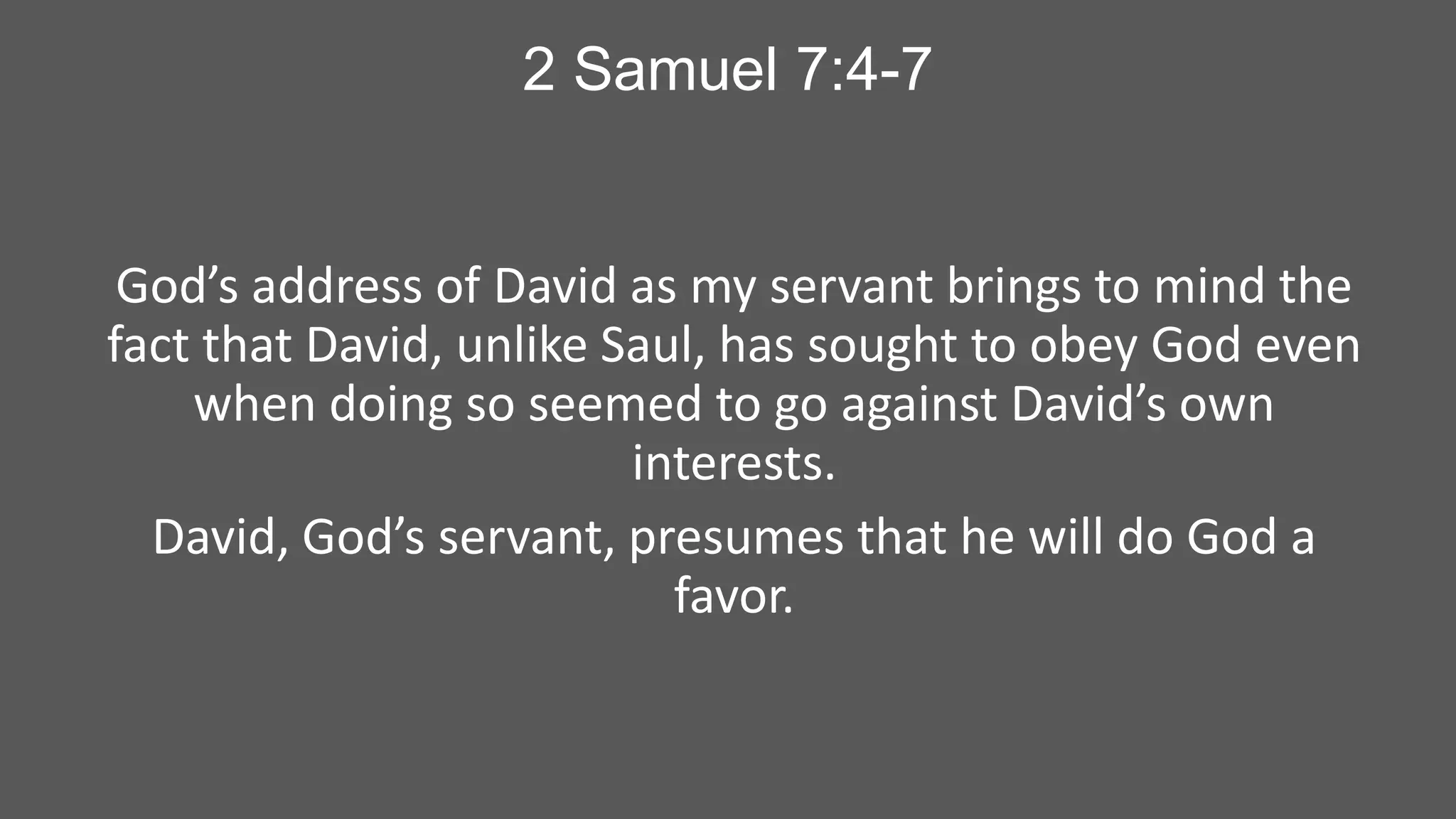 2 Samuel 7:4-7

God’s address of David as my servant brings to mind the
fact that David, unlike Saul, has sought to obey God even
when doing so seemed to go against David’s own
interests.
David, God’s servant, presumes that he will do God a
favor.

 