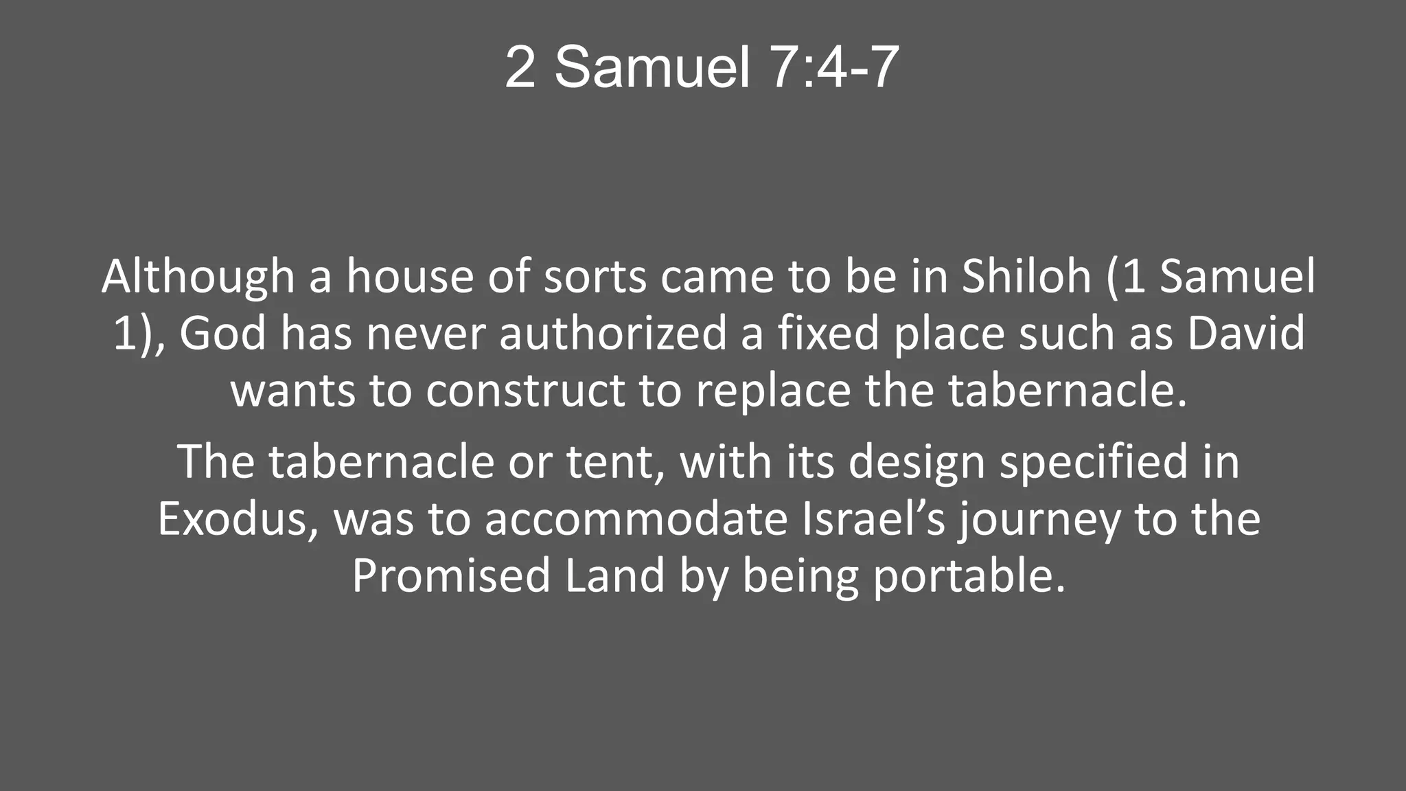 2 Samuel 7:4-7

Although a house of sorts came to be in Shiloh (1 Samuel
1), God has never authorized a fixed place such as David
wants to construct to replace the tabernacle.
The tabernacle or tent, with its design specified in
Exodus, was to accommodate Israel’s journey to the
Promised Land by being portable.

 
