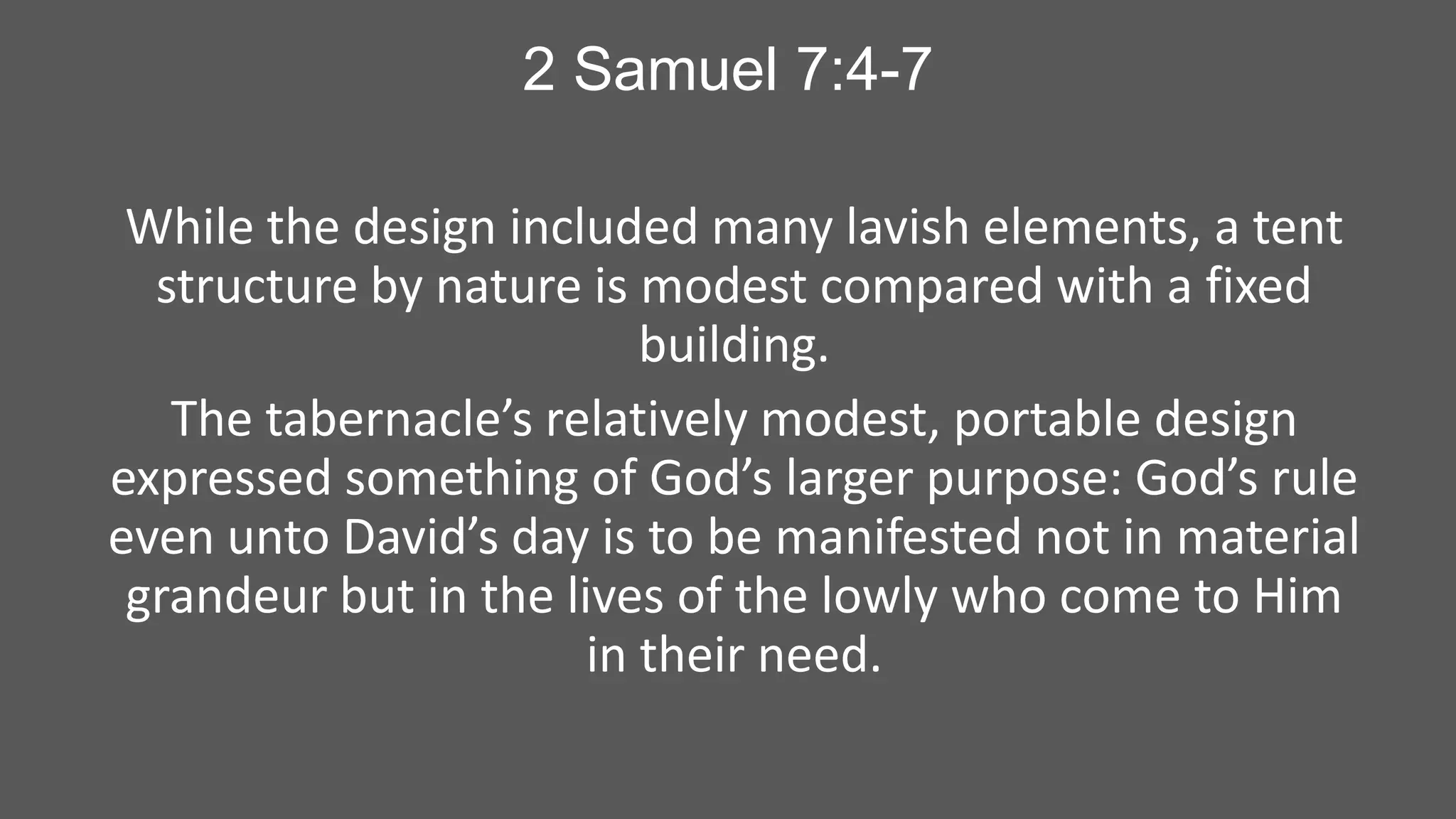 2 Samuel 7:4-7
While the design included many lavish elements, a tent
structure by nature is modest compared with a fixed
building.
The tabernacle’s relatively modest, portable design
expressed something of God’s larger purpose: God’s rule
even unto David’s day is to be manifested not in material
grandeur but in the lives of the lowly who come to Him
in their need.

 