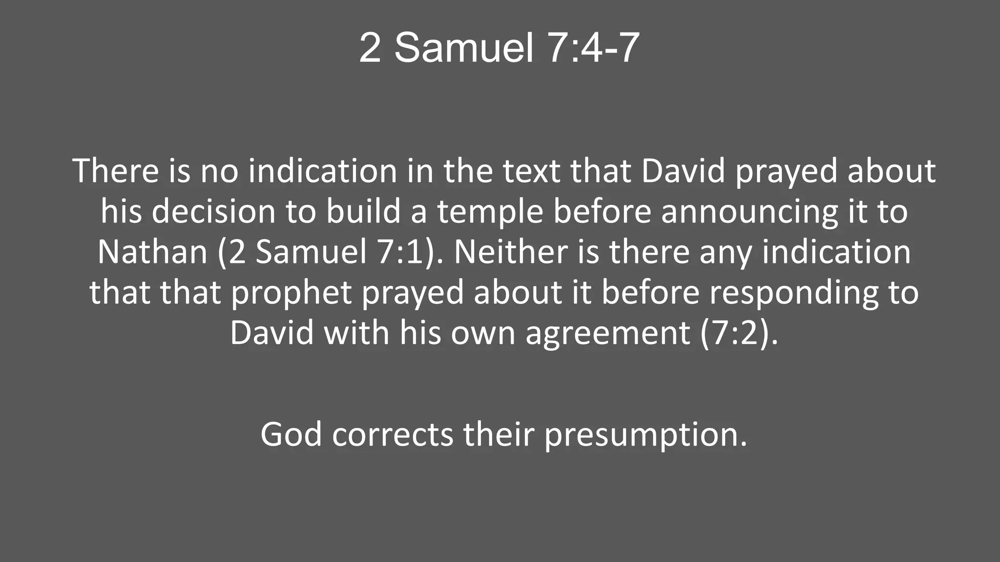 2 Samuel 7:4-7
There is no indication in the text that David prayed about
his decision to build a temple before announcing it to
Nathan (2 Samuel 7:1). Neither is there any indication
that that prophet prayed about it before responding to
David with his own agreement (7:2).
God corrects their presumption.

 
