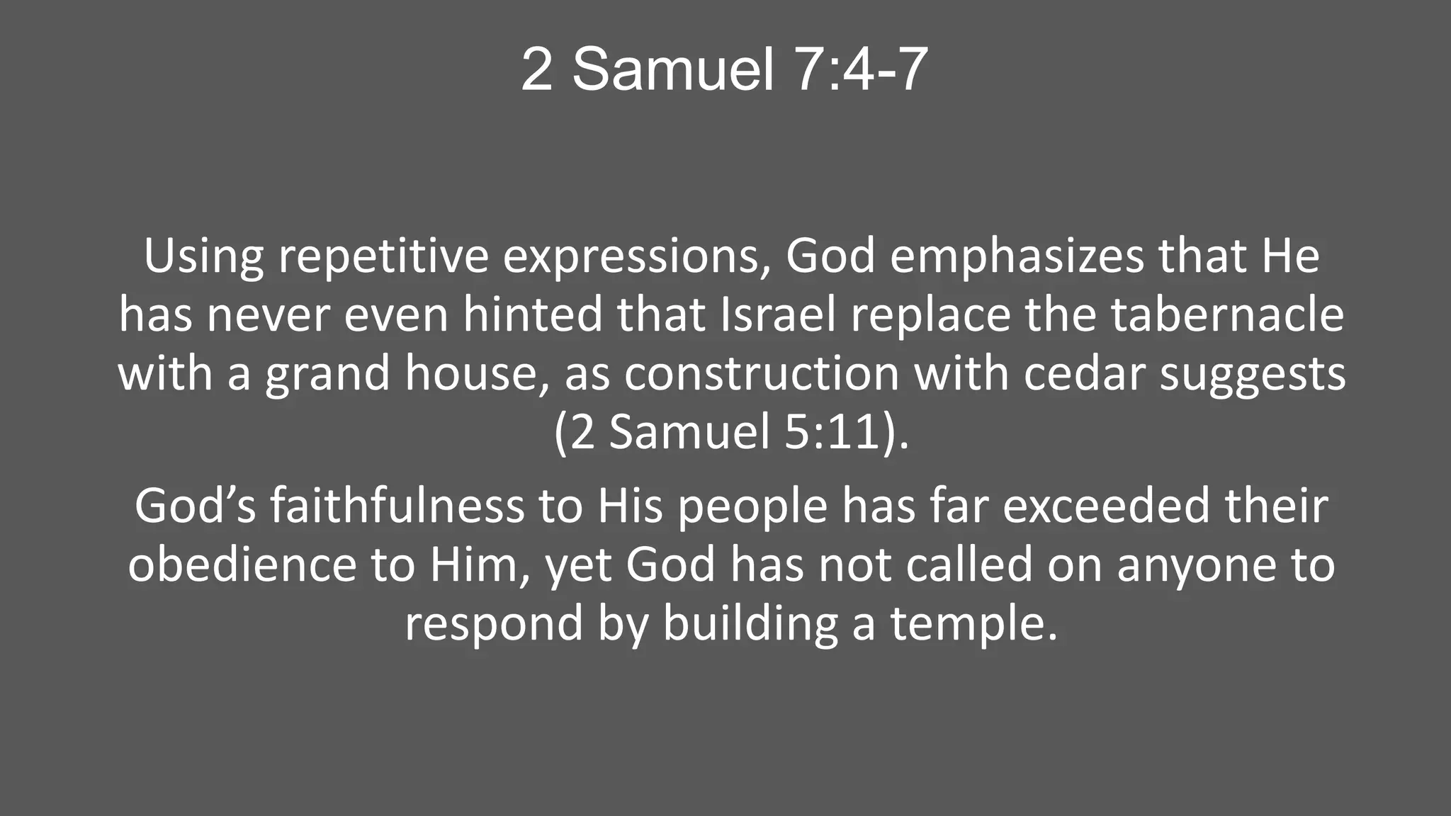 2 Samuel 7:4-7
Using repetitive expressions, God emphasizes that He
has never even hinted that Israel replace the tabernacle
with a grand house, as construction with cedar suggests
(2 Samuel 5:11).
God’s faithfulness to His people has far exceeded their
obedience to Him, yet God has not called on anyone to
respond by building a temple.

 