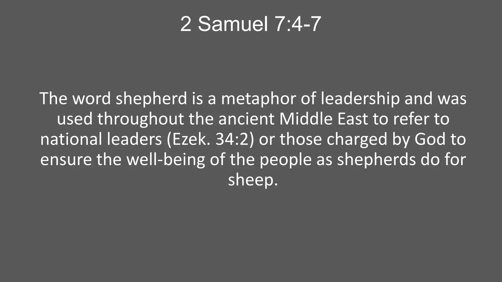 2 Samuel 7:4-7

The word shepherd is a metaphor of leadership and was
used throughout the ancient Middle East to refer to
national leaders (Ezek. 34:2) or those charged by God to
ensure the well-being of the people as shepherds do for
sheep.

 