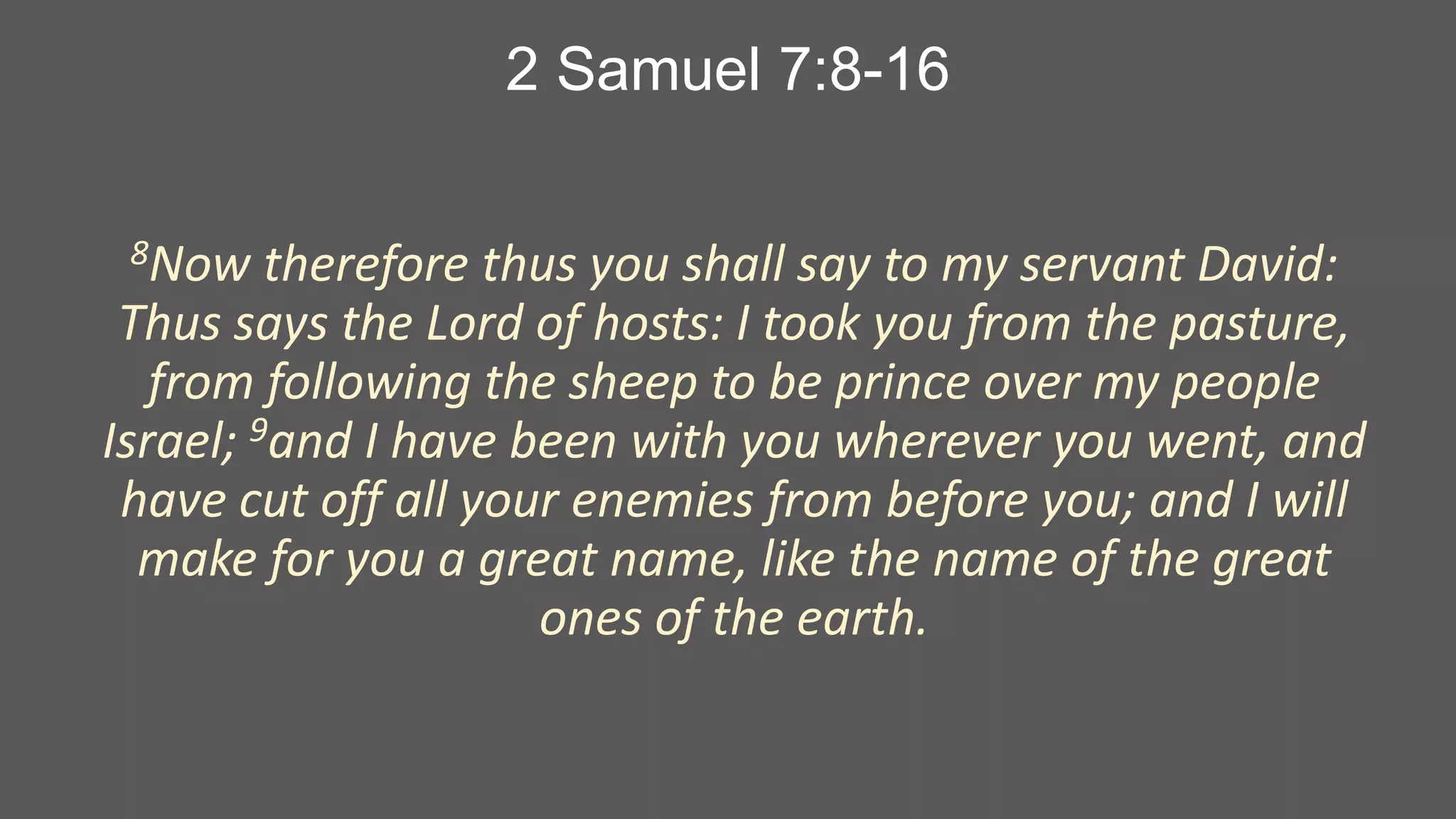 2 Samuel 7:8-16
8Now

therefore thus you shall say to my servant David:
Thus says the Lord of hosts: I took you from the pasture,
from following the sheep to be prince over my people
Israel; 9and I have been with you wherever you went, and
have cut off all your enemies from before you; and I will
make for you a great name, like the name of the great
ones of the earth.

 