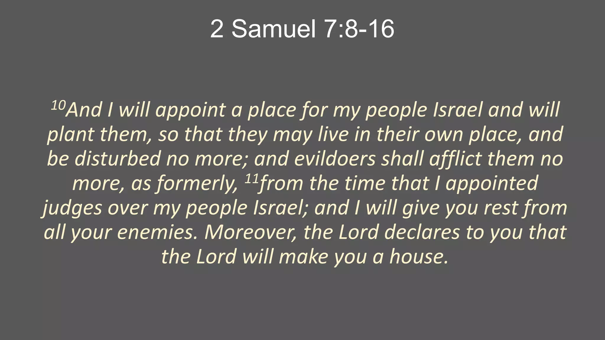 2 Samuel 7:8-16
10And

I will appoint a place for my people Israel and will
plant them, so that they may live in their own place, and
be disturbed no more; and evildoers shall afflict them no
more, as formerly, 11from the time that I appointed
judges over my people Israel; and I will give you rest from
all your enemies. Moreover, the Lord declares to you that
the Lord will make you a house.

 