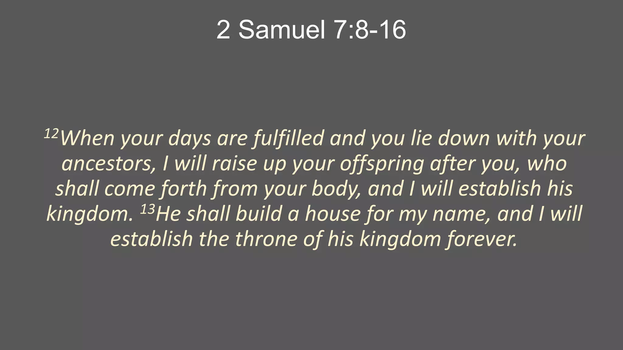 2 Samuel 7:8-16

12When

your days are fulfilled and you lie down with your
ancestors, I will raise up your offspring after you, who
shall come forth from your body, and I will establish his
kingdom. 13He shall build a house for my name, and I will
establish the throne of his kingdom forever.

 