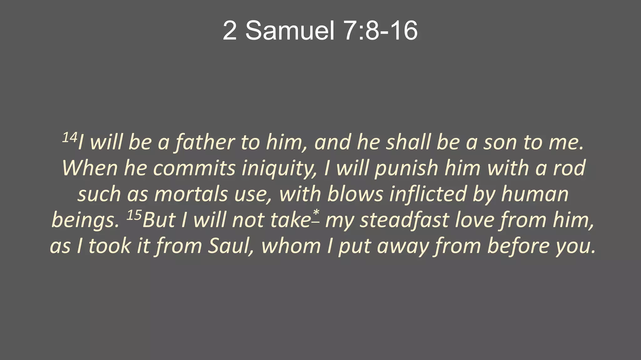2 Samuel 7:8-16

14I

will be a father to him, and he shall be a son to me.
When he commits iniquity, I will punish him with a rod
such as mortals use, with blows inflicted by human
beings. 15But I will not take* my steadfast love from him,
as I took it from Saul, whom I put away from before you.

 