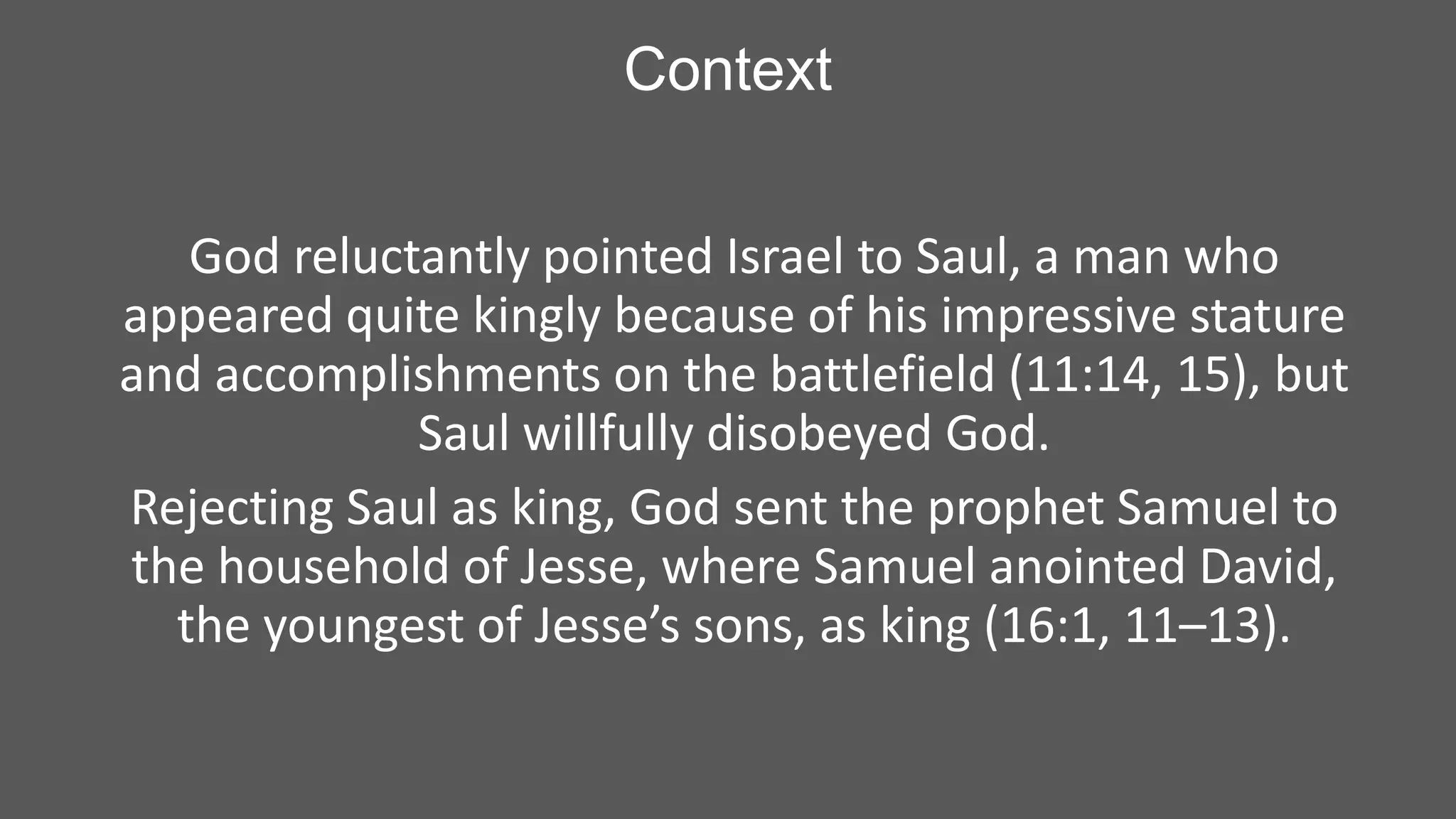Context
God reluctantly pointed Israel to Saul, a man who
appeared quite kingly because of his impressive stature
and accomplishments on the battlefield (11:14, 15), but
Saul willfully disobeyed God.
Rejecting Saul as king, God sent the prophet Samuel to
the household of Jesse, where Samuel anointed David,
the youngest of Jesse’s sons, as king (16:1, 11–13).

 