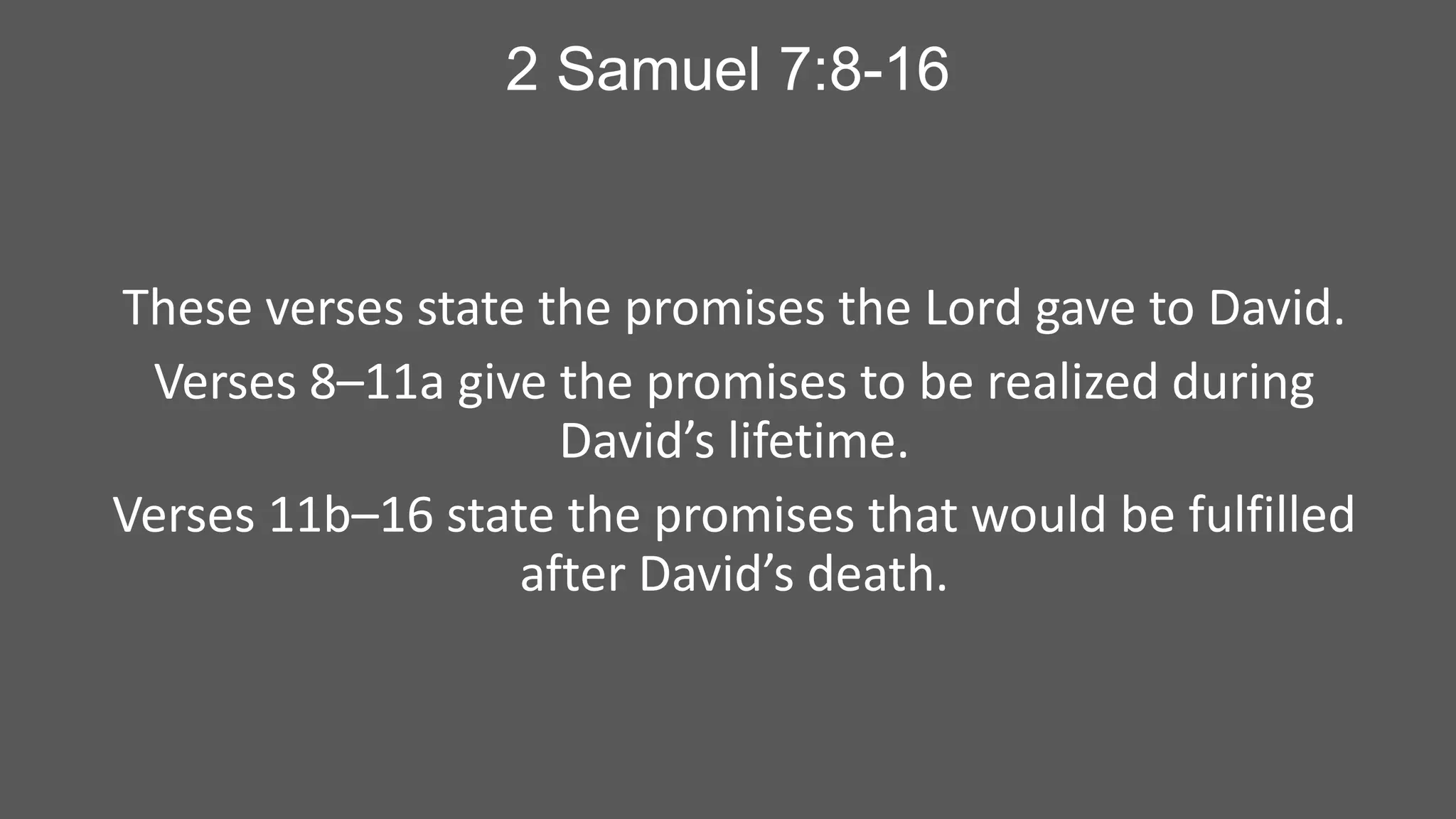 2 Samuel 7:8-16

These verses state the promises the Lord gave to David.
Verses 8–11a give the promises to be realized during
David’s lifetime.
Verses 11b–16 state the promises that would be fulfilled
after David’s death.

 