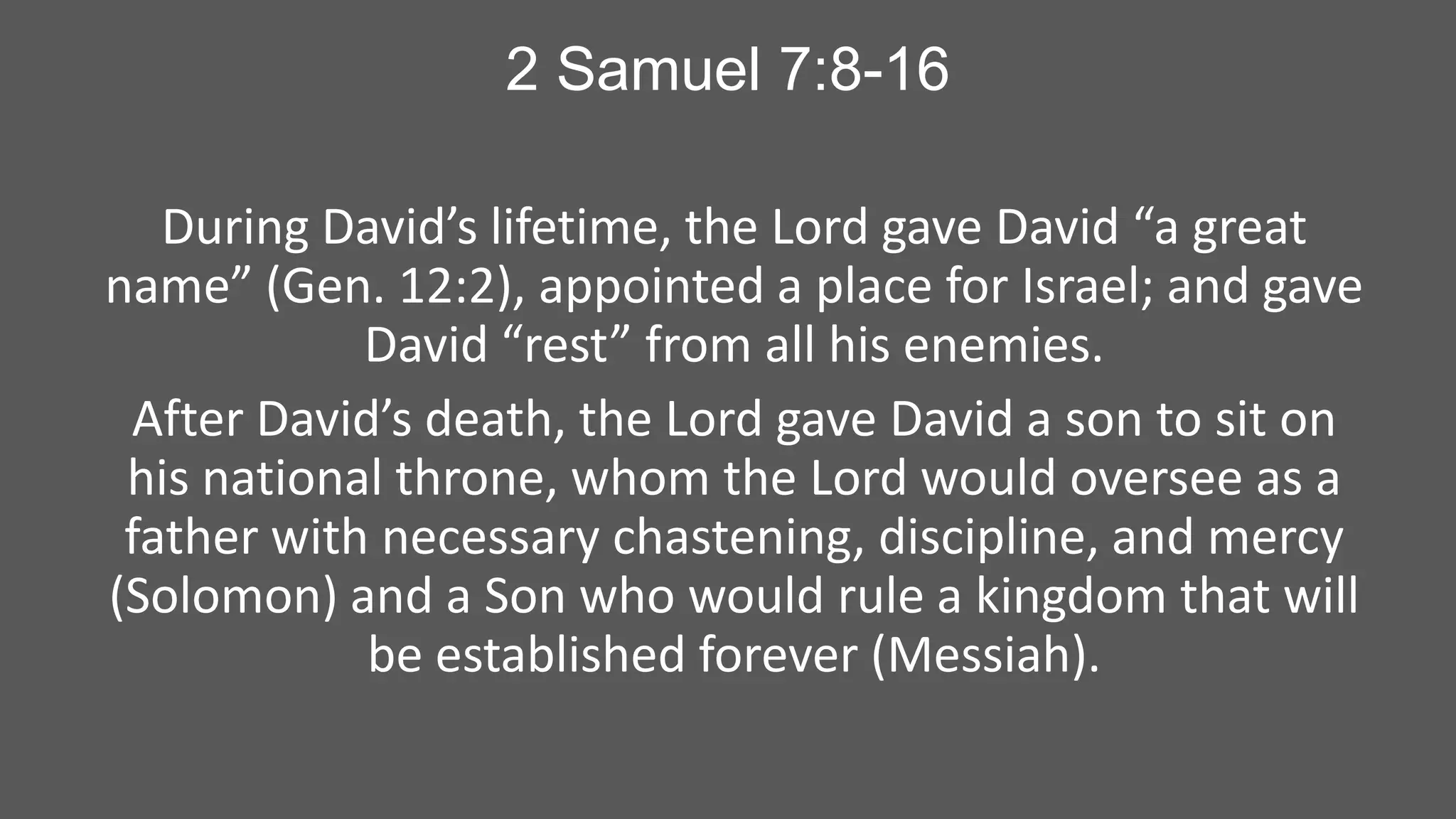 2 Samuel 7:8-16
During David’s lifetime, the Lord gave David “a great
name” (Gen. 12:2), appointed a place for Israel; and gave
David “rest” from all his enemies.
After David’s death, the Lord gave David a son to sit on
his national throne, whom the Lord would oversee as a
father with necessary chastening, discipline, and mercy
(Solomon) and a Son who would rule a kingdom that will
be established forever (Messiah).

 