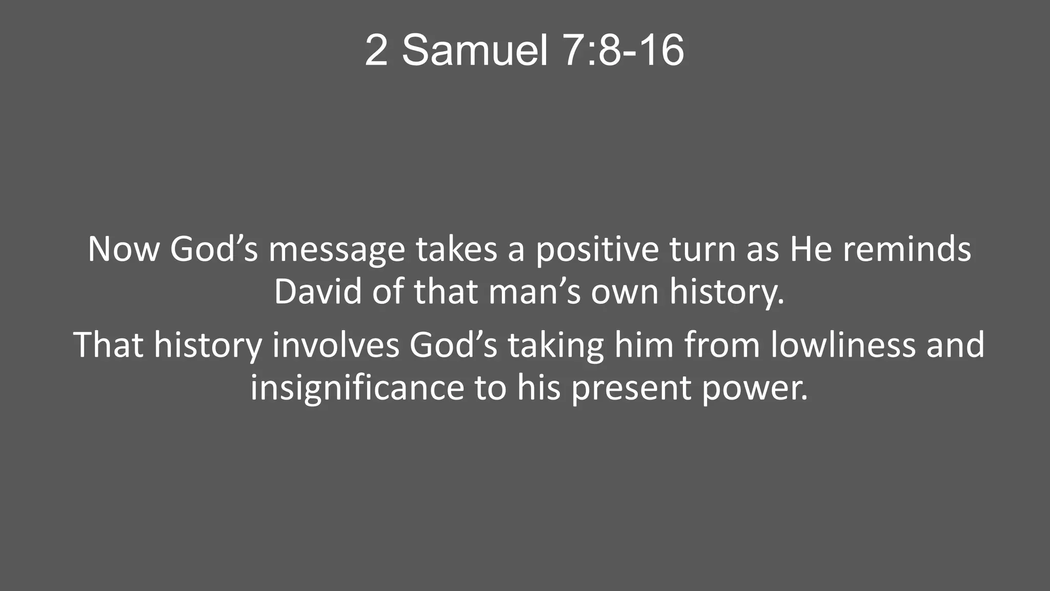 2 Samuel 7:8-16

Now God’s message takes a positive turn as He reminds
David of that man’s own history.
That history involves God’s taking him from lowliness and
insignificance to his present power.

 