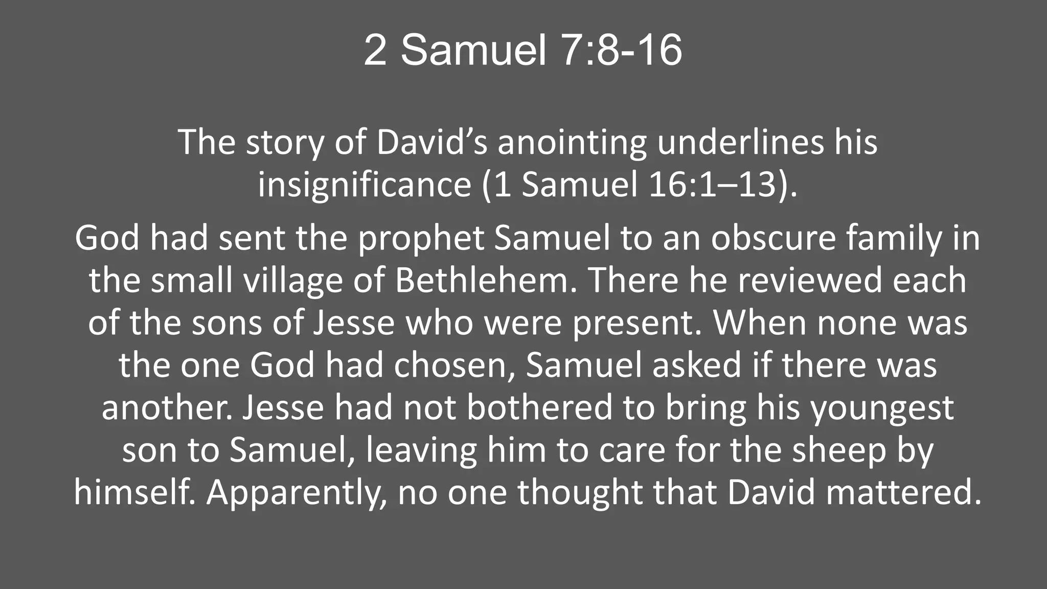 2 Samuel 7:8-16
The story of David’s anointing underlines his
insignificance (1 Samuel 16:1–13).
God had sent the prophet Samuel to an obscure family in
the small village of Bethlehem. There he reviewed each
of the sons of Jesse who were present. When none was
the one God had chosen, Samuel asked if there was
another. Jesse had not bothered to bring his youngest
son to Samuel, leaving him to care for the sheep by
himself. Apparently, no one thought that David mattered.

 