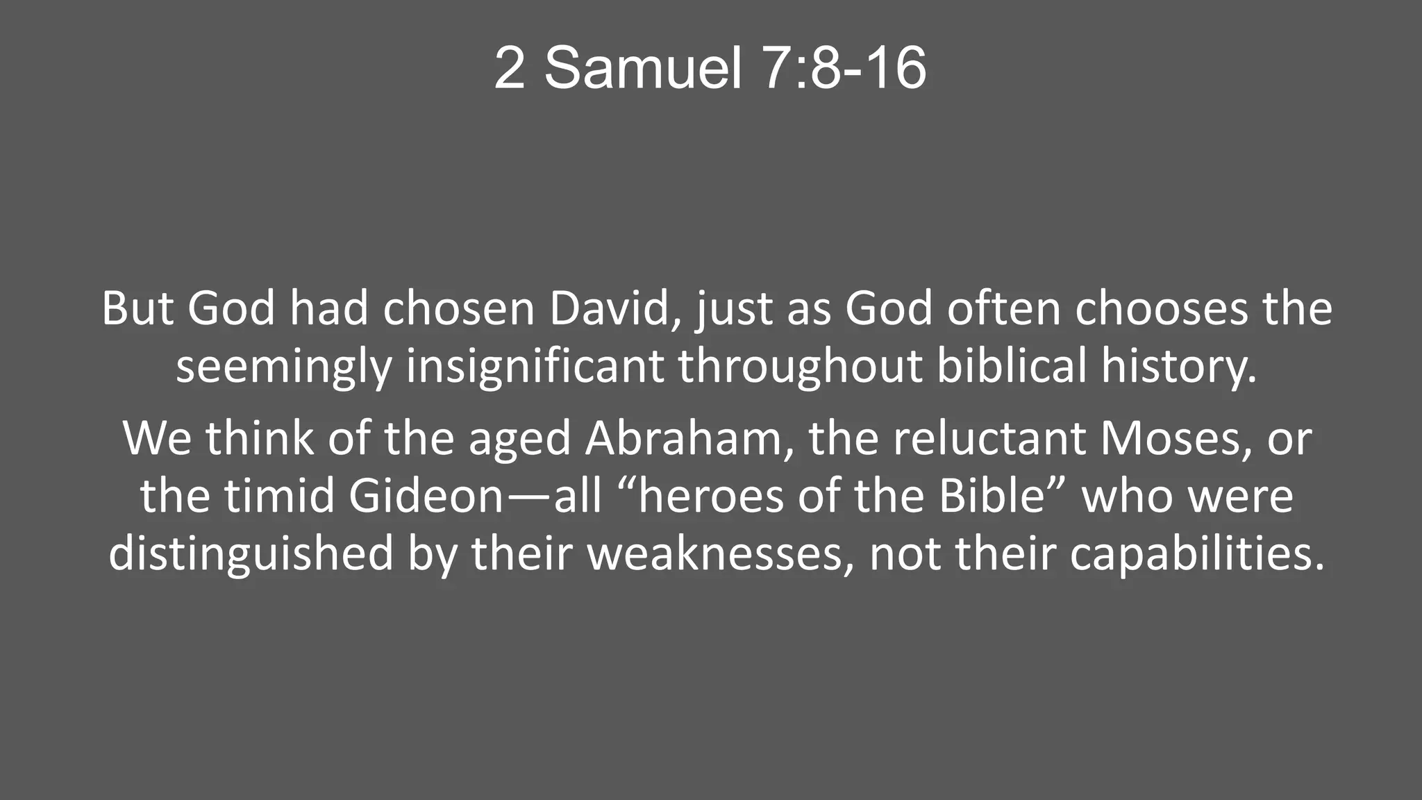 2 Samuel 7:8-16

But God had chosen David, just as God often chooses the
seemingly insignificant throughout biblical history.
We think of the aged Abraham, the reluctant Moses, or
the timid Gideon—all “heroes of the Bible” who were
distinguished by their weaknesses, not their capabilities.

 