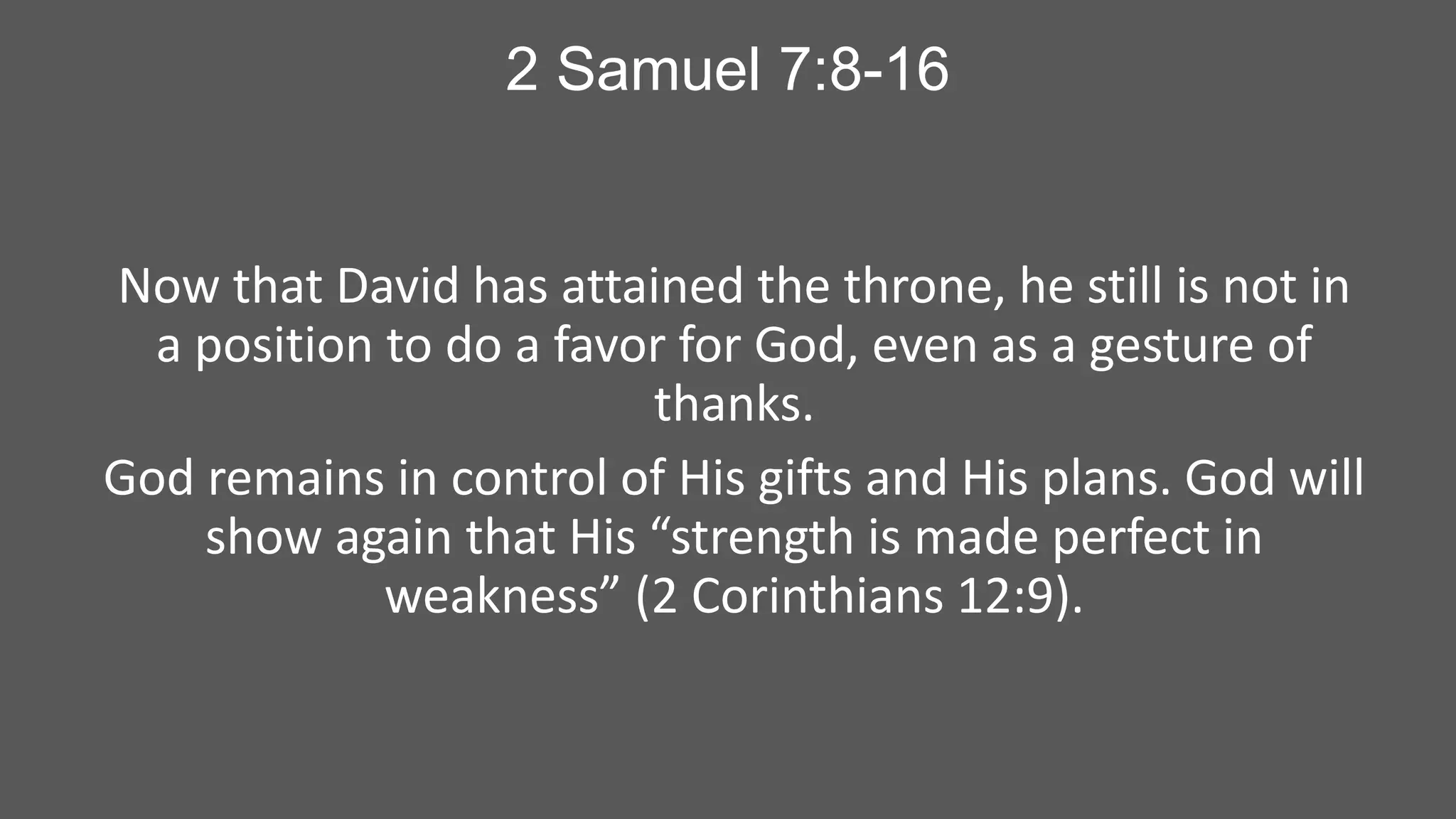 2 Samuel 7:8-16

Now that David has attained the throne, he still is not in
a position to do a favor for God, even as a gesture of
thanks.
God remains in control of His gifts and His plans. God will
show again that His “strength is made perfect in
weakness” (2 Corinthians 12:9).

 