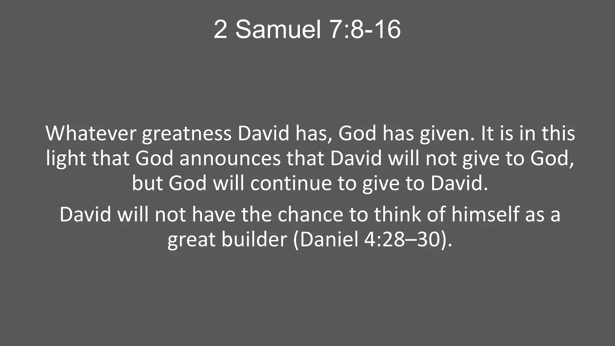 2 Samuel 7:8-16

Whatever greatness David has, God has given. It is in this
light that God announces that David will not give to God,
but God will continue to give to David.
David will not have the chance to think of himself as a
great builder (Daniel 4:28–30).

 