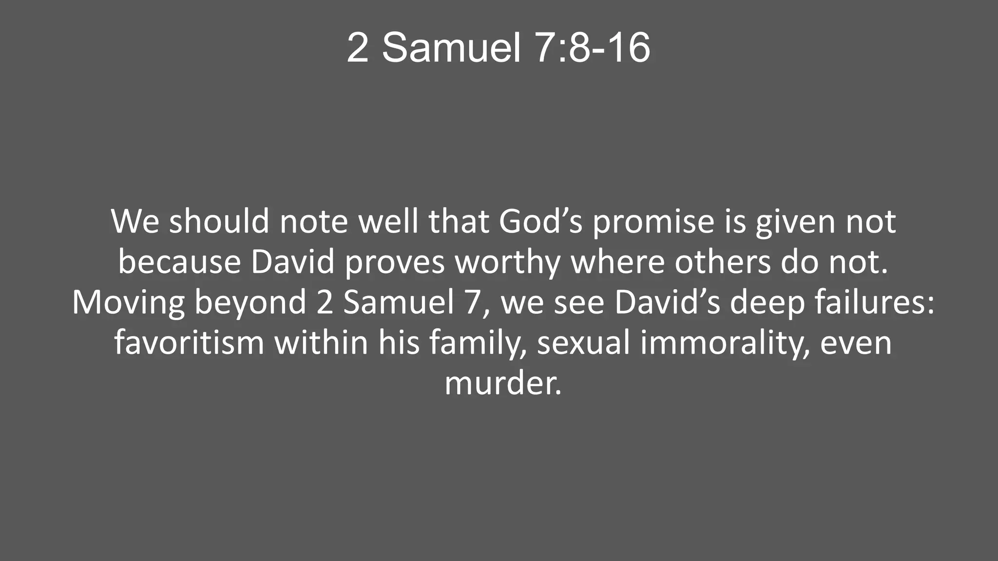 2 Samuel 7:8-16

We should note well that God’s promise is given not
because David proves worthy where others do not.
Moving beyond 2 Samuel 7, we see David’s deep failures:
favoritism within his family, sexual immorality, even
murder.

 