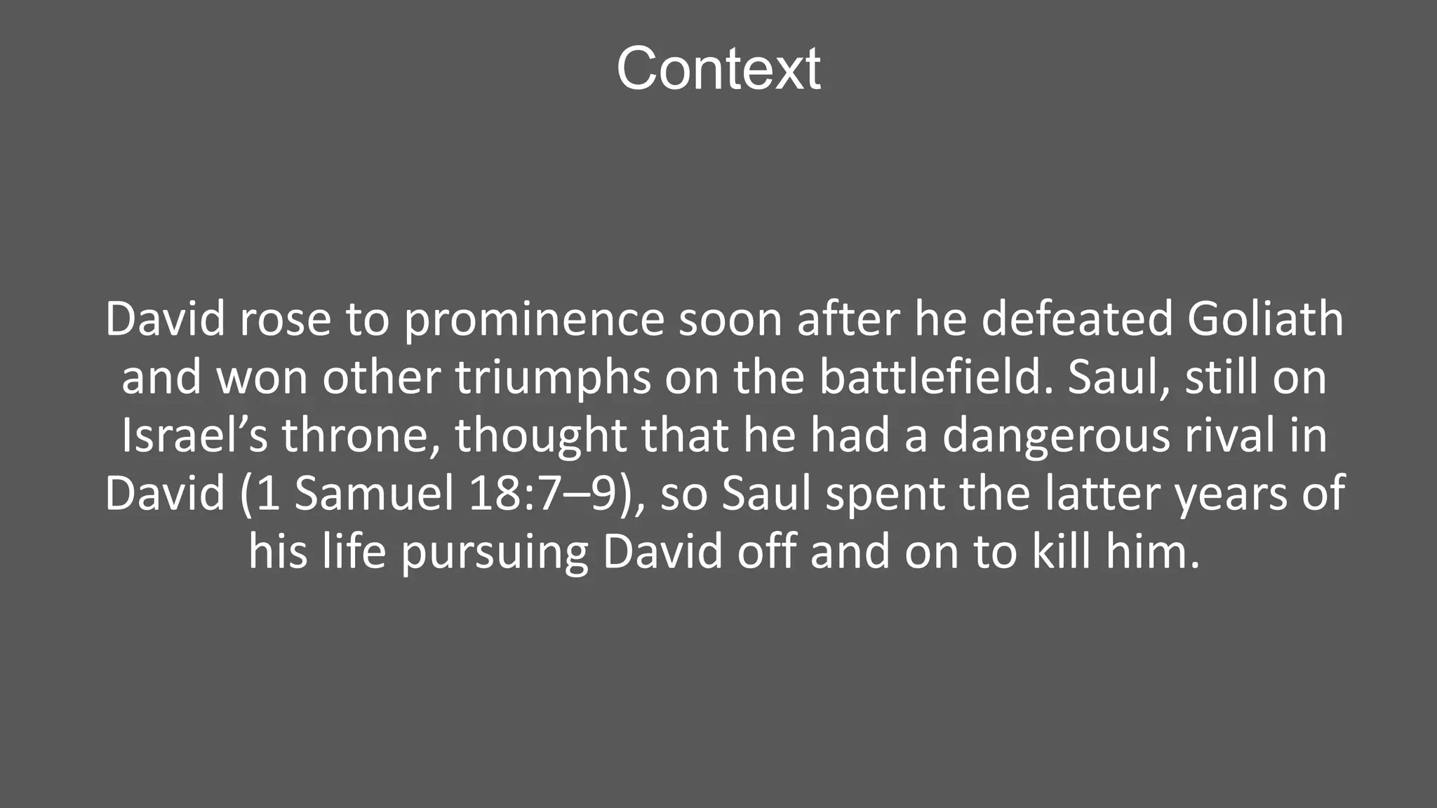 Context

David rose to prominence soon after he defeated Goliath
and won other triumphs on the battlefield. Saul, still on
Israel’s throne, thought that he had a dangerous rival in
David (1 Samuel 18:7–9), so Saul spent the latter years of
his life pursuing David off and on to kill him.

 