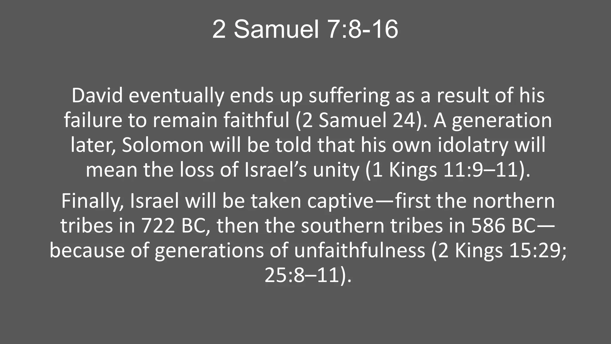 2 Samuel 7:8-16
David eventually ends up suffering as a result of his
failure to remain faithful (2 Samuel 24). A generation
later, Solomon will be told that his own idolatry will
mean the loss of Israel’s unity (1 Kings 11:9–11).
Finally, Israel will be taken captive—first the northern
tribes in 722 BC, then the southern tribes in 586 BC—
because of generations of unfaithfulness (2 Kings 15:29;
25:8–11).

 