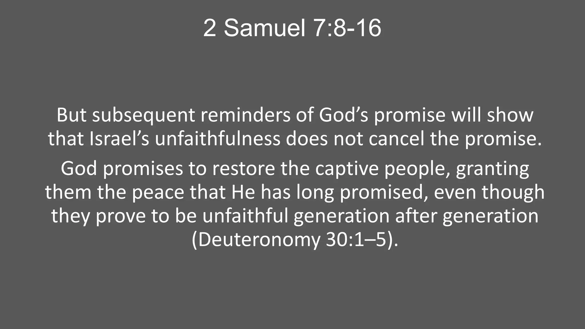 2 Samuel 7:8-16

But subsequent reminders of God’s promise will show
that Israel’s unfaithfulness does not cancel the promise.
God promises to restore the captive people, granting
them the peace that He has long promised, even though
they prove to be unfaithful generation after generation
(Deuteronomy 30:1–5).

 