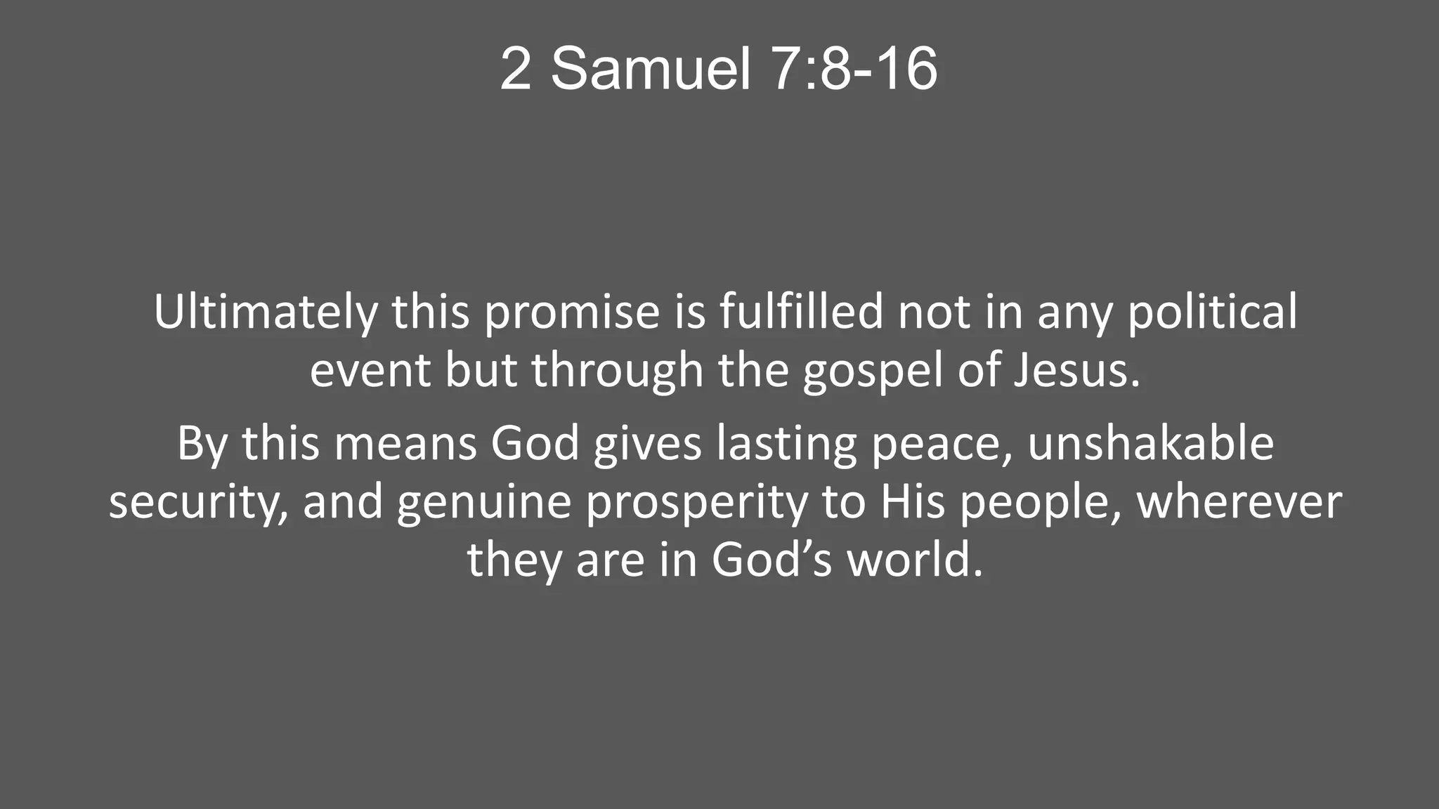 2 Samuel 7:8-16

Ultimately this promise is fulfilled not in any political
event but through the gospel of Jesus.
By this means God gives lasting peace, unshakable
security, and genuine prosperity to His people, wherever
they are in God’s world.

 