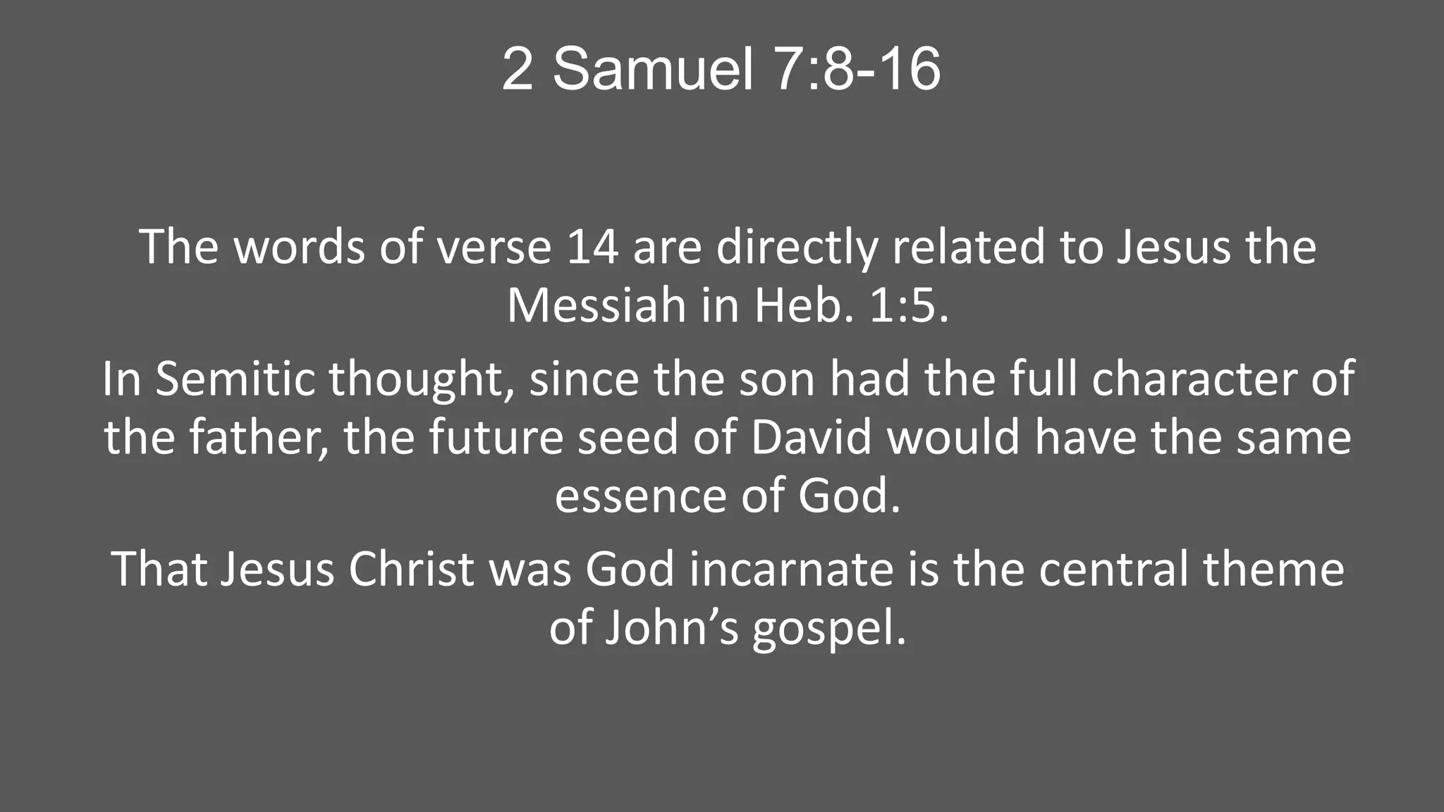 2 Samuel 7:8-16
The words of verse 14 are directly related to Jesus the
Messiah in Heb. 1:5.
In Semitic thought, since the son had the full character of
the father, the future seed of David would have the same
essence of God.
That Jesus Christ was God incarnate is the central theme
of John’s gospel.

 