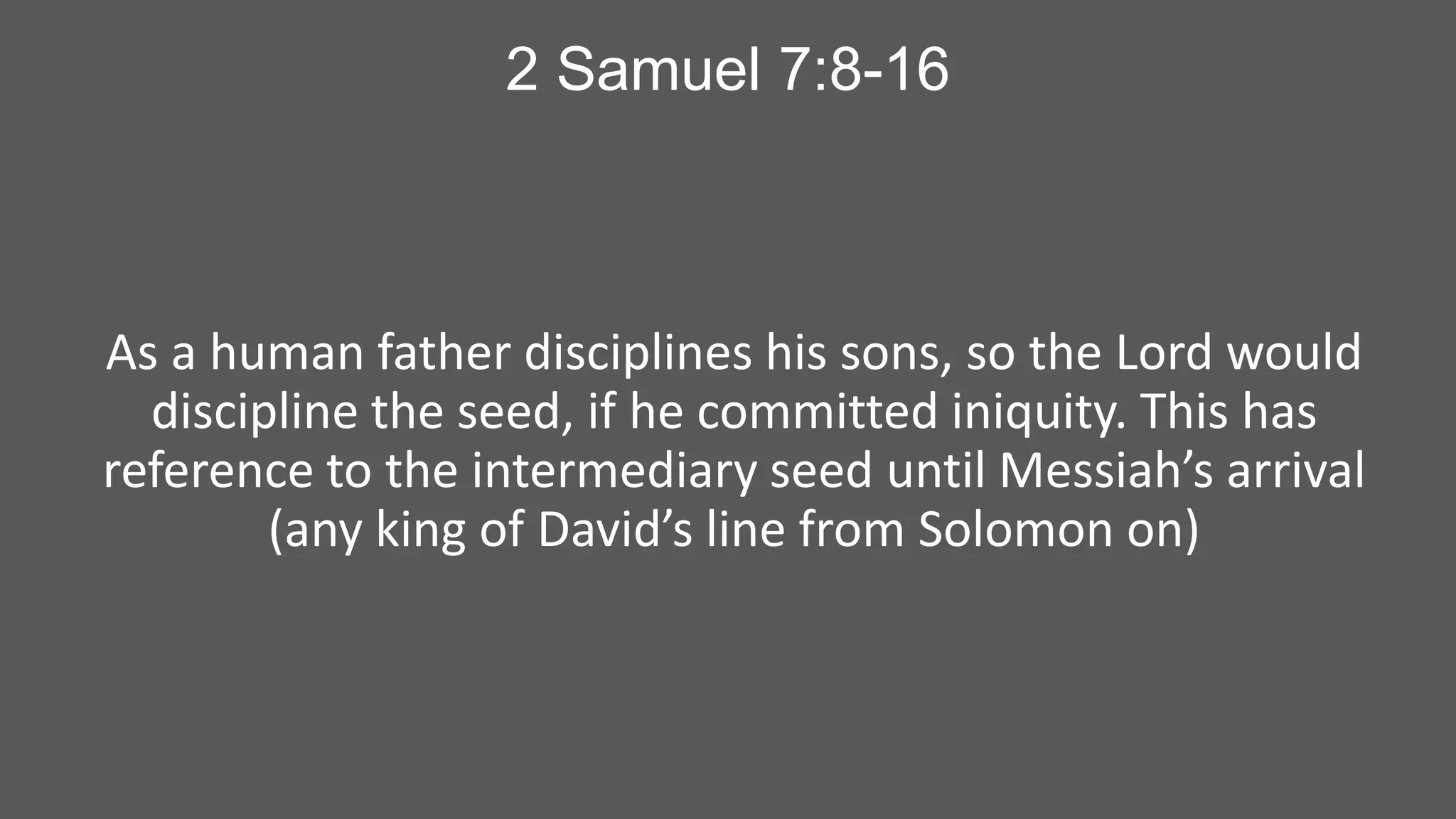 2 Samuel 7:8-16

As a human father disciplines his sons, so the Lord would
discipline the seed, if he committed iniquity. This has
reference to the intermediary seed until Messiah’s arrival
(any king of David’s line from Solomon on)

 