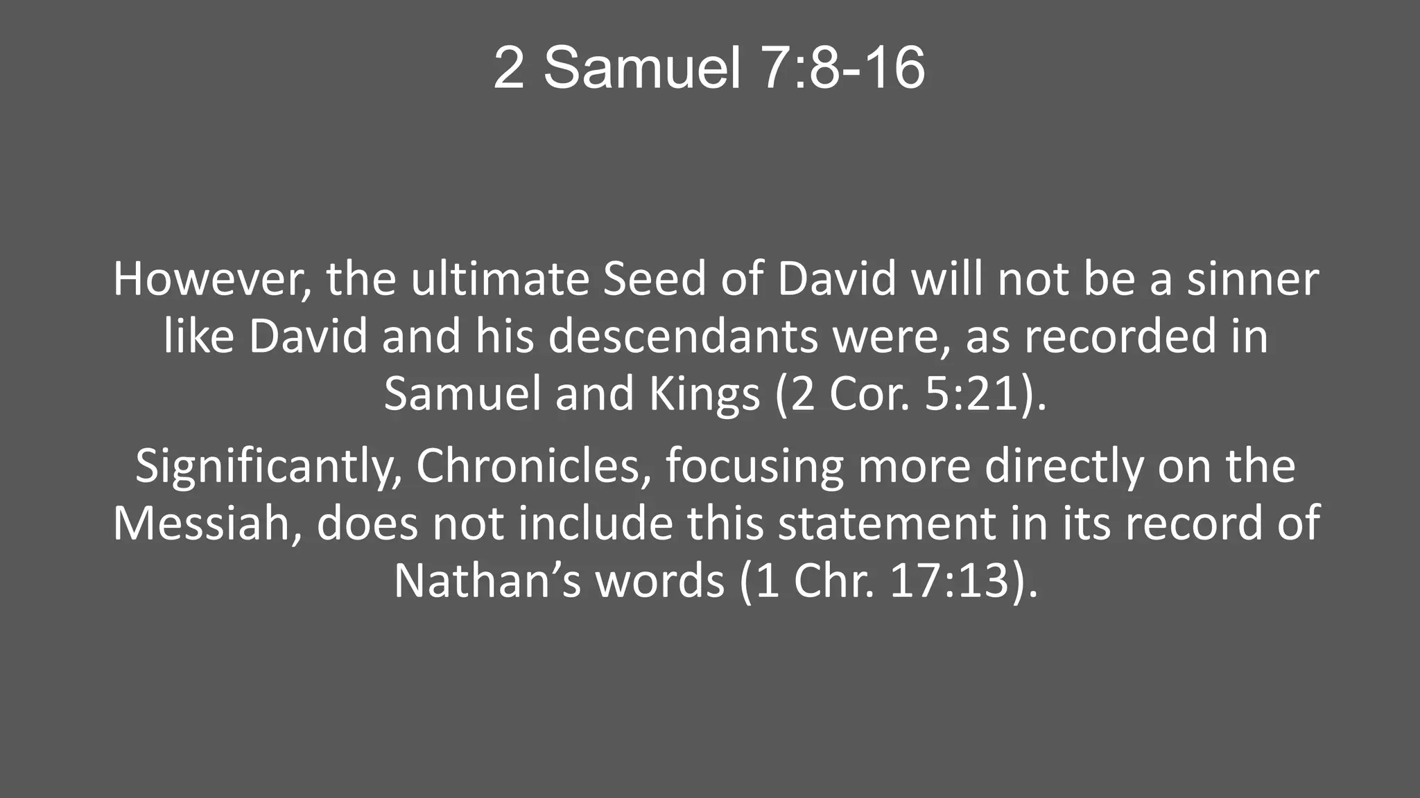 2 Samuel 7:8-16

However, the ultimate Seed of David will not be a sinner
like David and his descendants were, as recorded in
Samuel and Kings (2 Cor. 5:21).
Significantly, Chronicles, focusing more directly on the
Messiah, does not include this statement in its record of
Nathan’s words (1 Chr. 17:13).

 