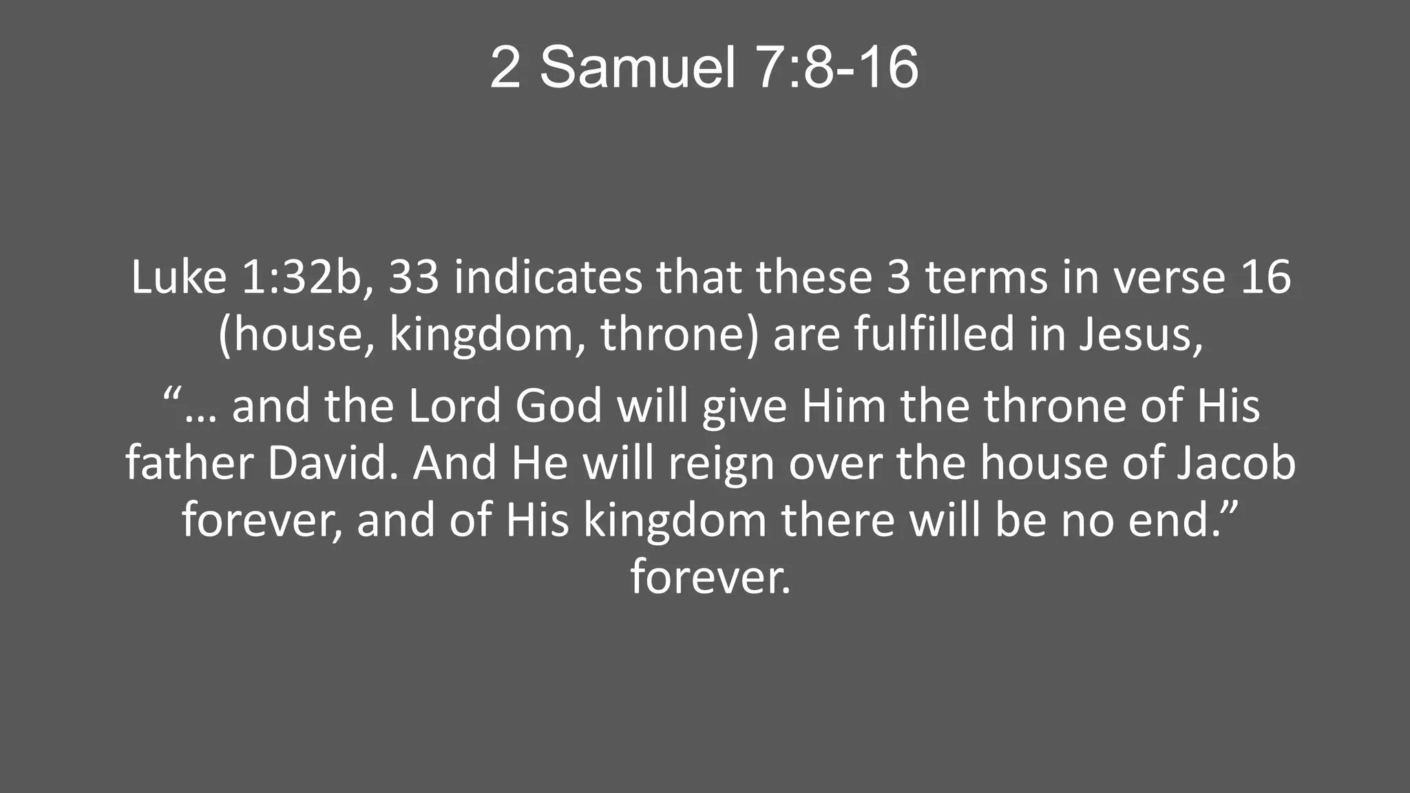 2 Samuel 7:8-16

Luke 1:32b, 33 indicates that these 3 terms in verse 16
(house, kingdom, throne) are fulfilled in Jesus,
“… and the Lord God will give Him the throne of His
father David. And He will reign over the house of Jacob
forever, and of His kingdom there will be no end.”
forever.

 