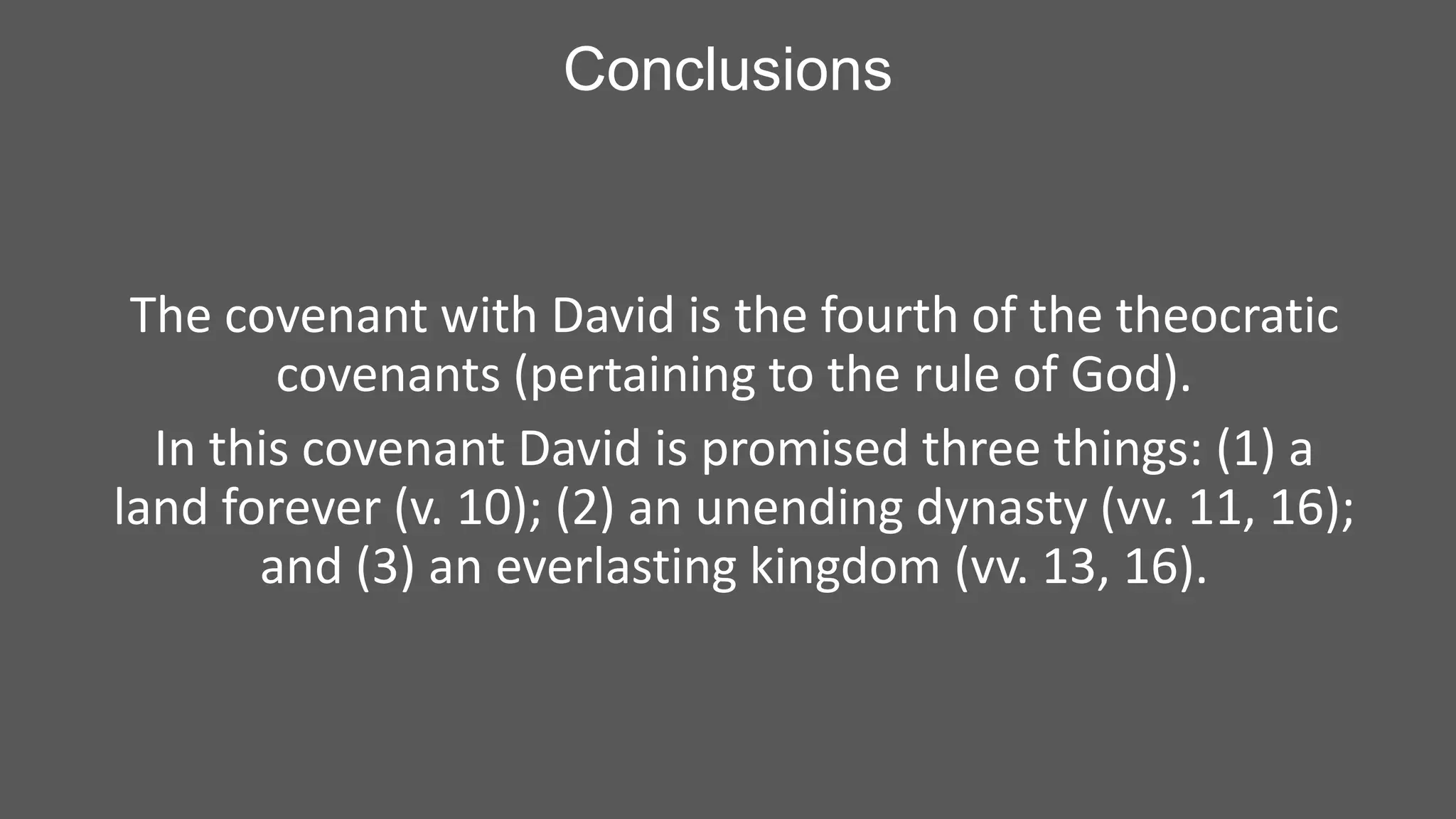 Conclusions

The covenant with David is the fourth of the theocratic
covenants (pertaining to the rule of God).
In this covenant David is promised three things: (1) a
land forever (v. 10); (2) an unending dynasty (vv. 11, 16);
and (3) an everlasting kingdom (vv. 13, 16).

 