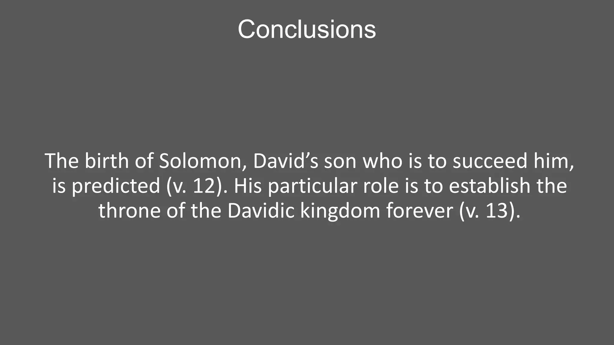 Conclusions

The birth of Solomon, David’s son who is to succeed him,
is predicted (v. 12). His particular role is to establish the
throne of the Davidic kingdom forever (v. 13).

 