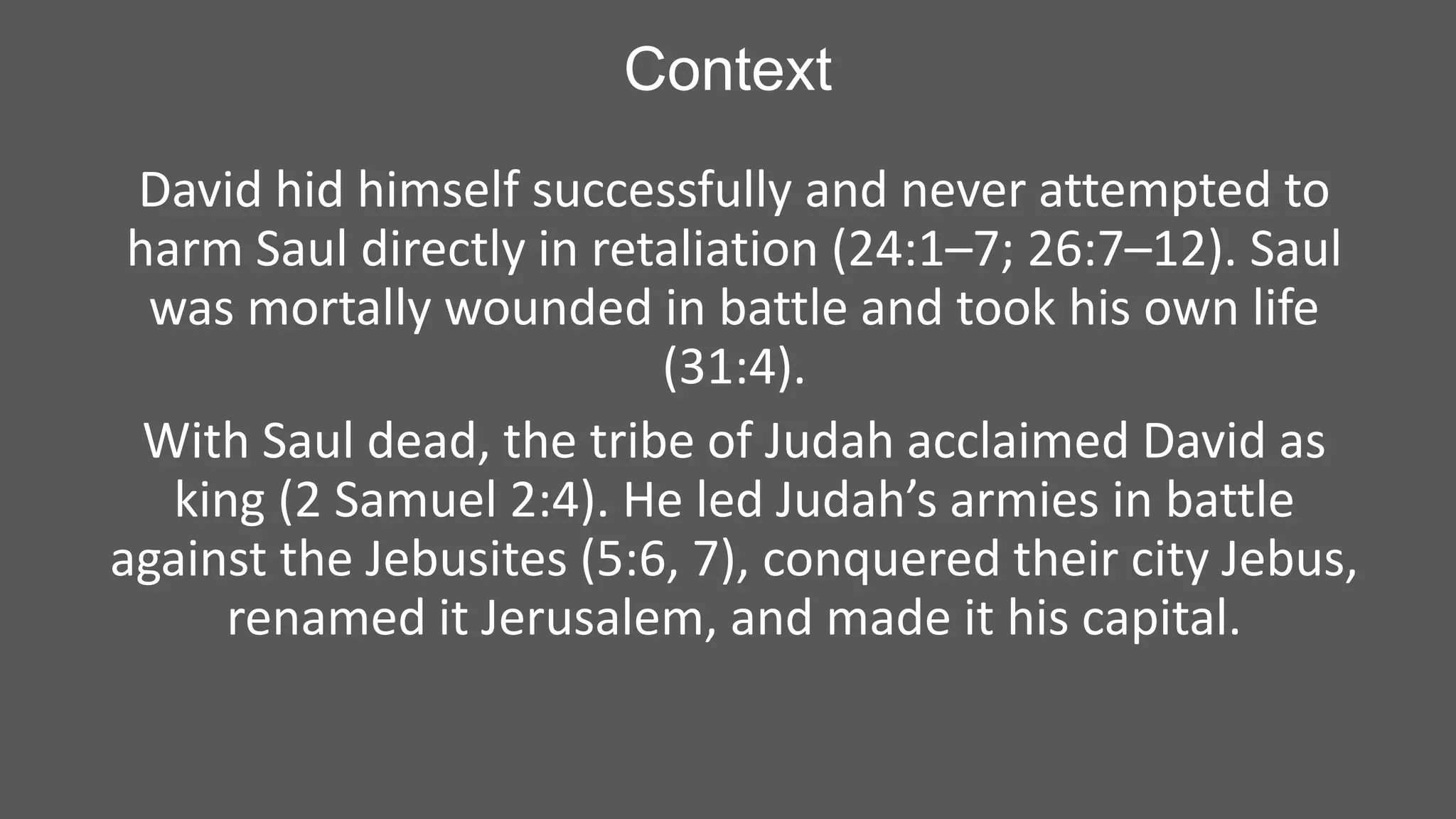 Context
David hid himself successfully and never attempted to
harm Saul directly in retaliation (24:1–7; 26:7–12). Saul
was mortally wounded in battle and took his own life
(31:4).
With Saul dead, the tribe of Judah acclaimed David as
king (2 Samuel 2:4). He led Judah’s armies in battle
against the Jebusites (5:6, 7), conquered their city Jebus,
renamed it Jerusalem, and made it his capital.

 