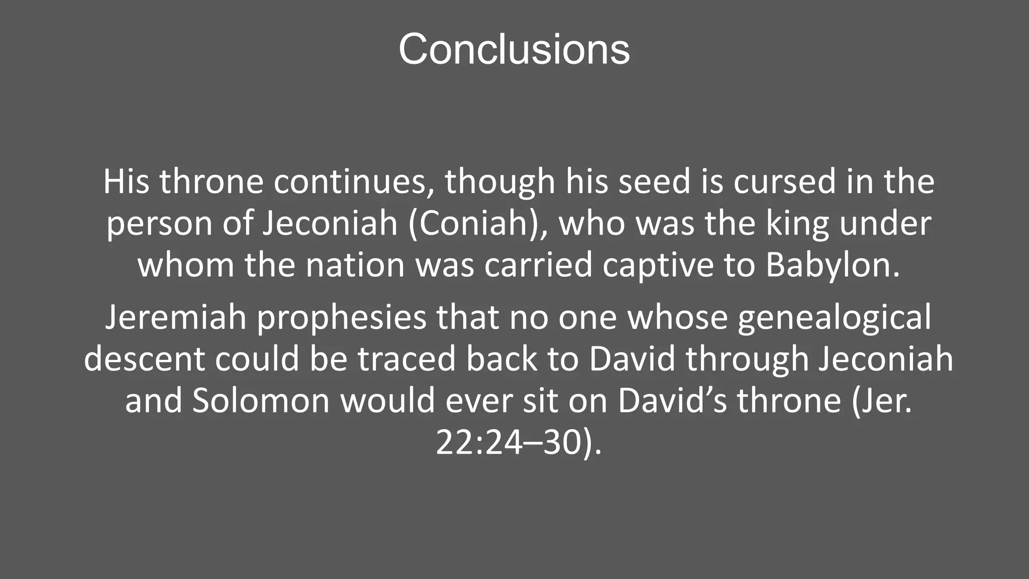 Conclusions
His throne continues, though his seed is cursed in the
person of Jeconiah (Coniah), who was the king under
whom the nation was carried captive to Babylon.
Jeremiah prophesies that no one whose genealogical
descent could be traced back to David through Jeconiah
and Solomon would ever sit on David’s throne (Jer.
22:24–30).

 