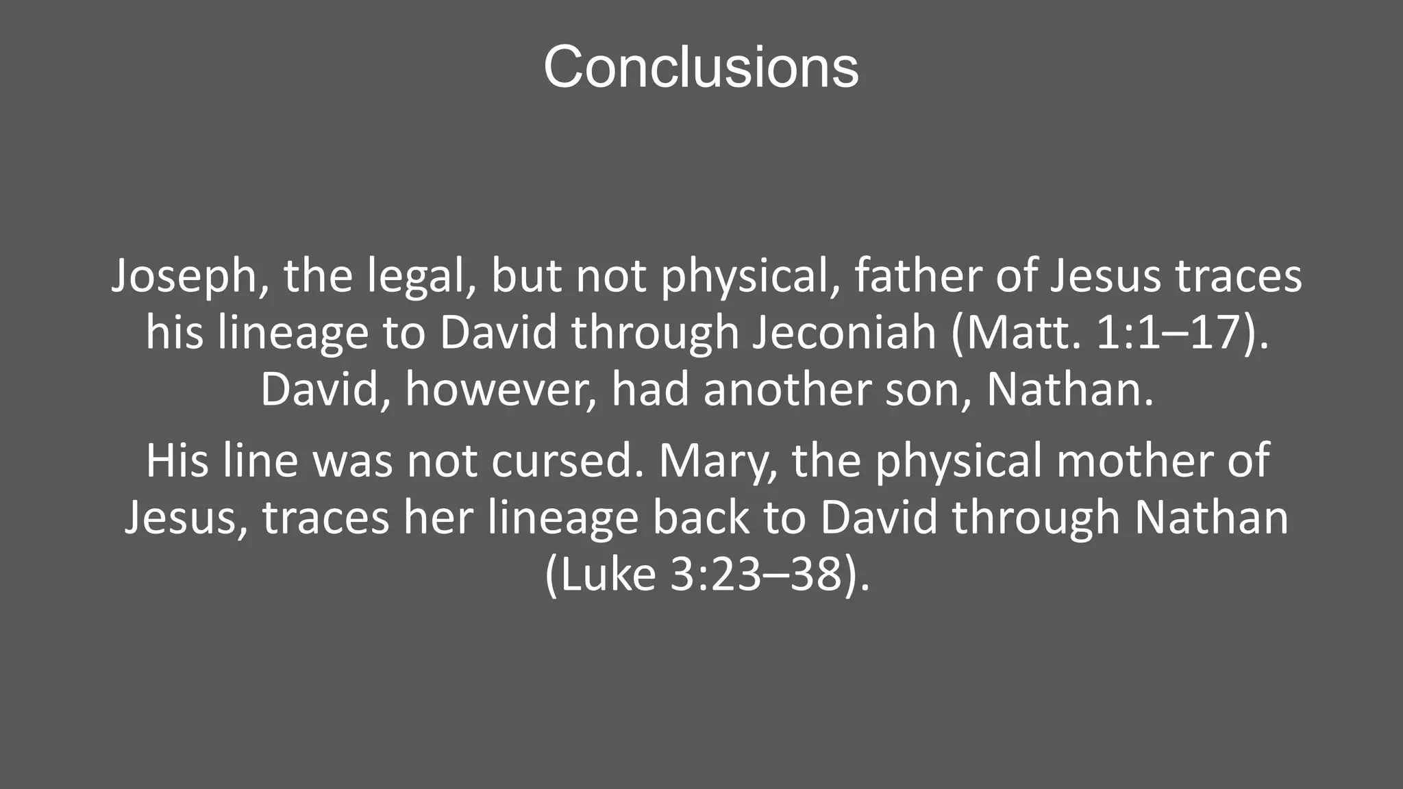 Conclusions

Joseph, the legal, but not physical, father of Jesus traces
his lineage to David through Jeconiah (Matt. 1:1–17).
David, however, had another son, Nathan.
His line was not cursed. Mary, the physical mother of
Jesus, traces her lineage back to David through Nathan
(Luke 3:23–38).

 