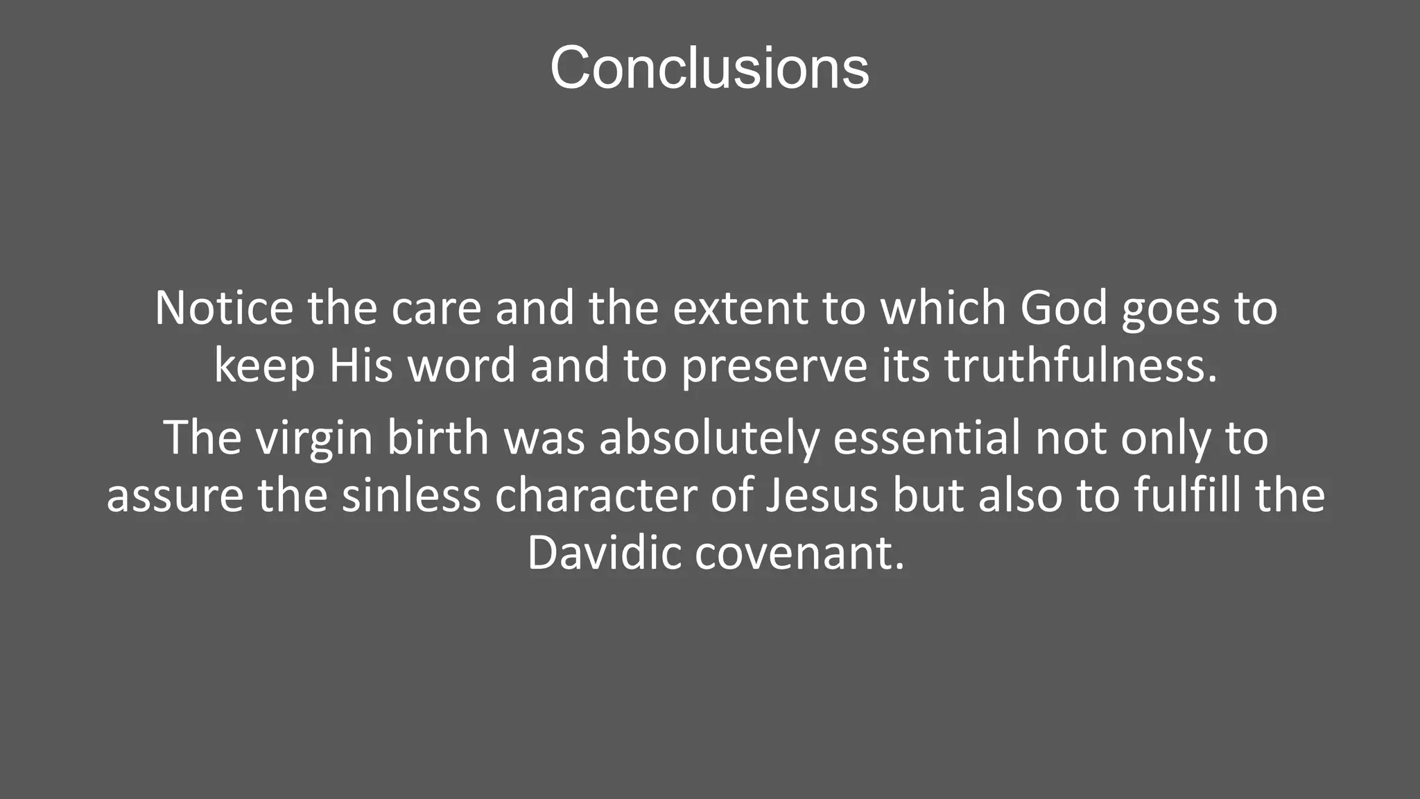 Conclusions

Notice the care and the extent to which God goes to
keep His word and to preserve its truthfulness.
The virgin birth was absolutely essential not only to
assure the sinless character of Jesus but also to fulfill the
Davidic covenant.

 