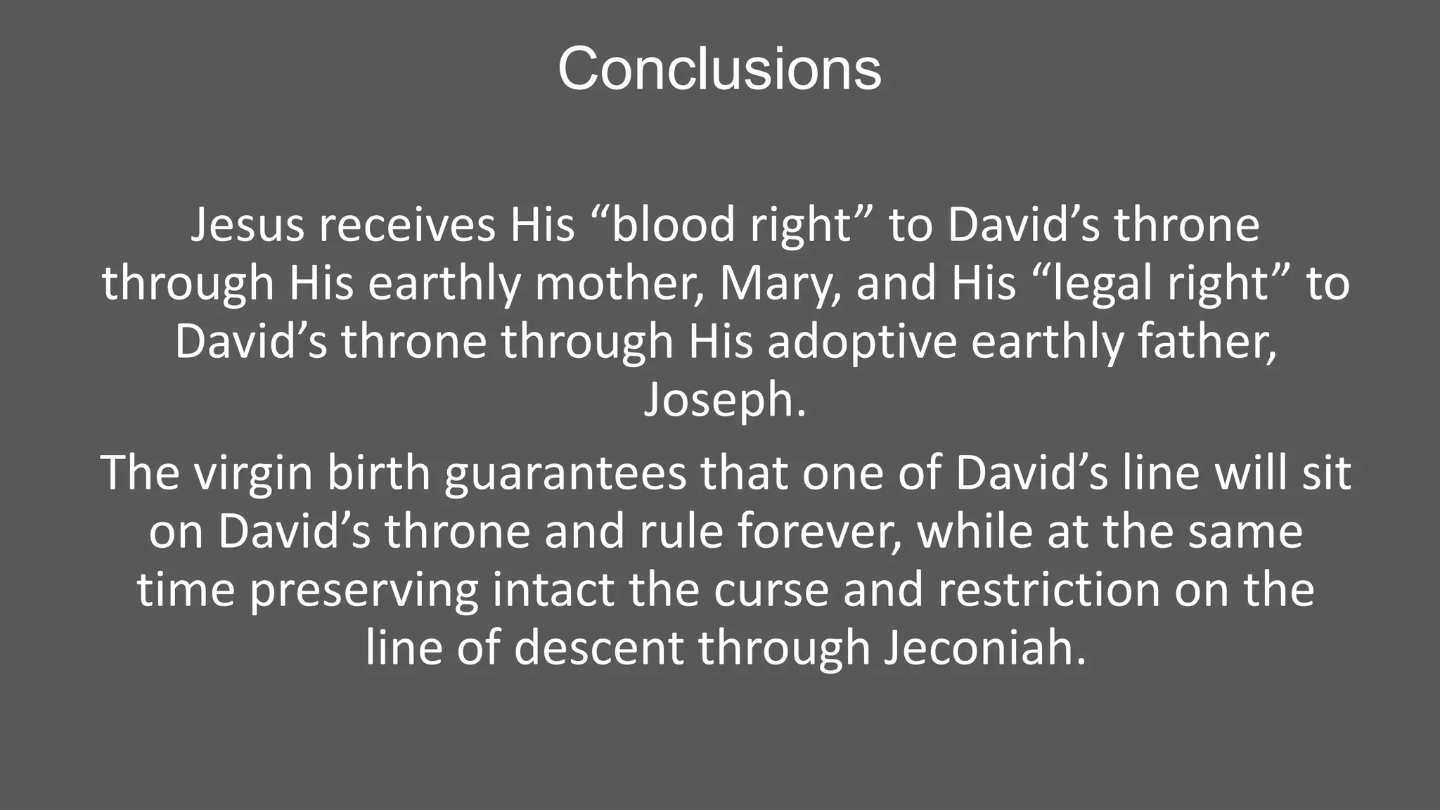Conclusions
Jesus receives His “blood right” to David’s throne
through His earthly mother, Mary, and His “legal right” to
David’s throne through His adoptive earthly father,
Joseph.
The virgin birth guarantees that one of David’s line will sit
on David’s throne and rule forever, while at the same
time preserving intact the curse and restriction on the
line of descent through Jeconiah.

 