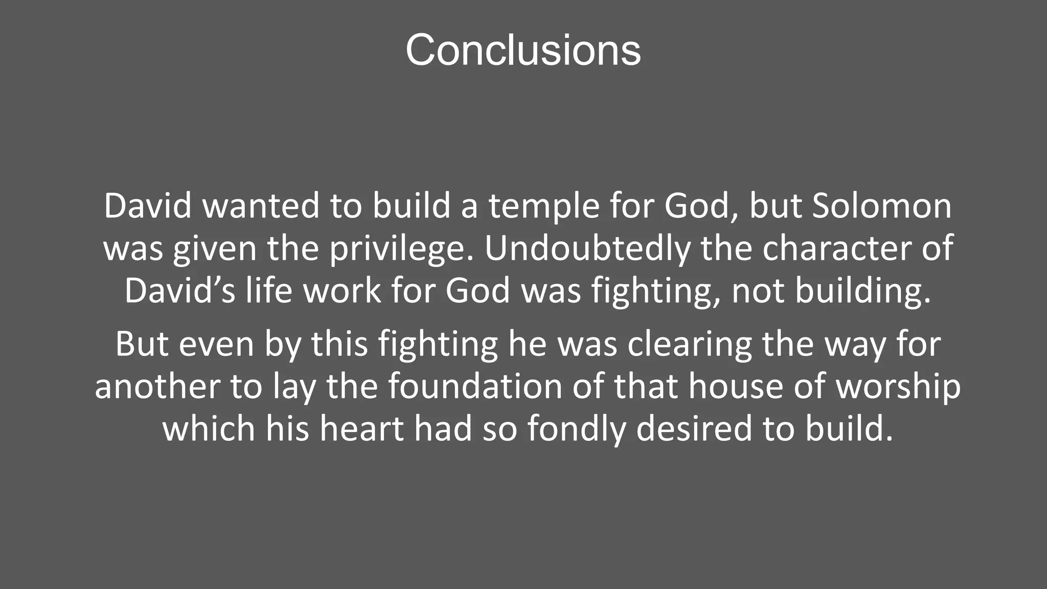 Conclusions

David wanted to build a temple for God, but Solomon
was given the privilege. Undoubtedly the character of
David’s life work for God was fighting, not building.
But even by this fighting he was clearing the way for
another to lay the foundation of that house of worship
which his heart had so fondly desired to build.

 