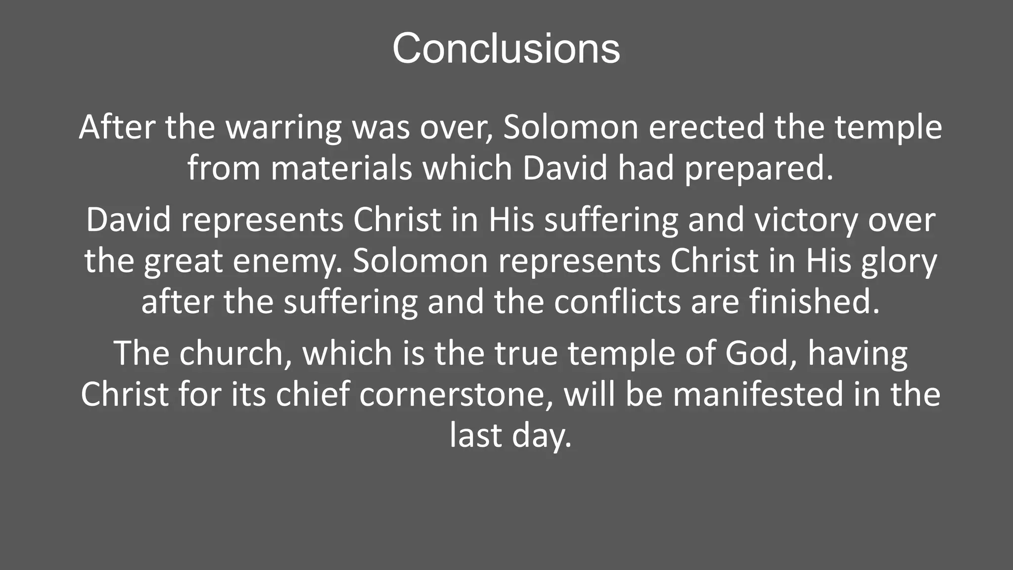 Conclusions
After the warring was over, Solomon erected the temple
from materials which David had prepared.
David represents Christ in His suffering and victory over
the great enemy. Solomon represents Christ in His glory
after the suffering and the conflicts are finished.
The church, which is the true temple of God, having
Christ for its chief cornerstone, will be manifested in the
last day.

 