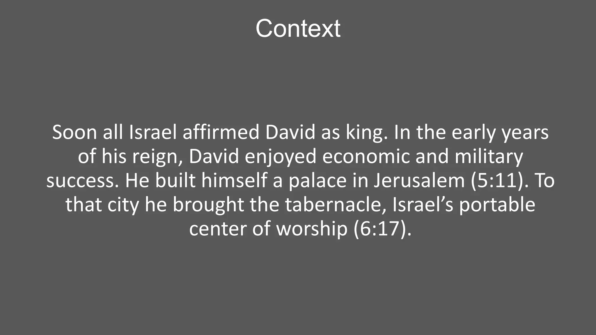 Context

Soon all Israel affirmed David as king. In the early years
of his reign, David enjoyed economic and military
success. He built himself a palace in Jerusalem (5:11). To
that city he brought the tabernacle, Israel’s portable
center of worship (6:17).

 