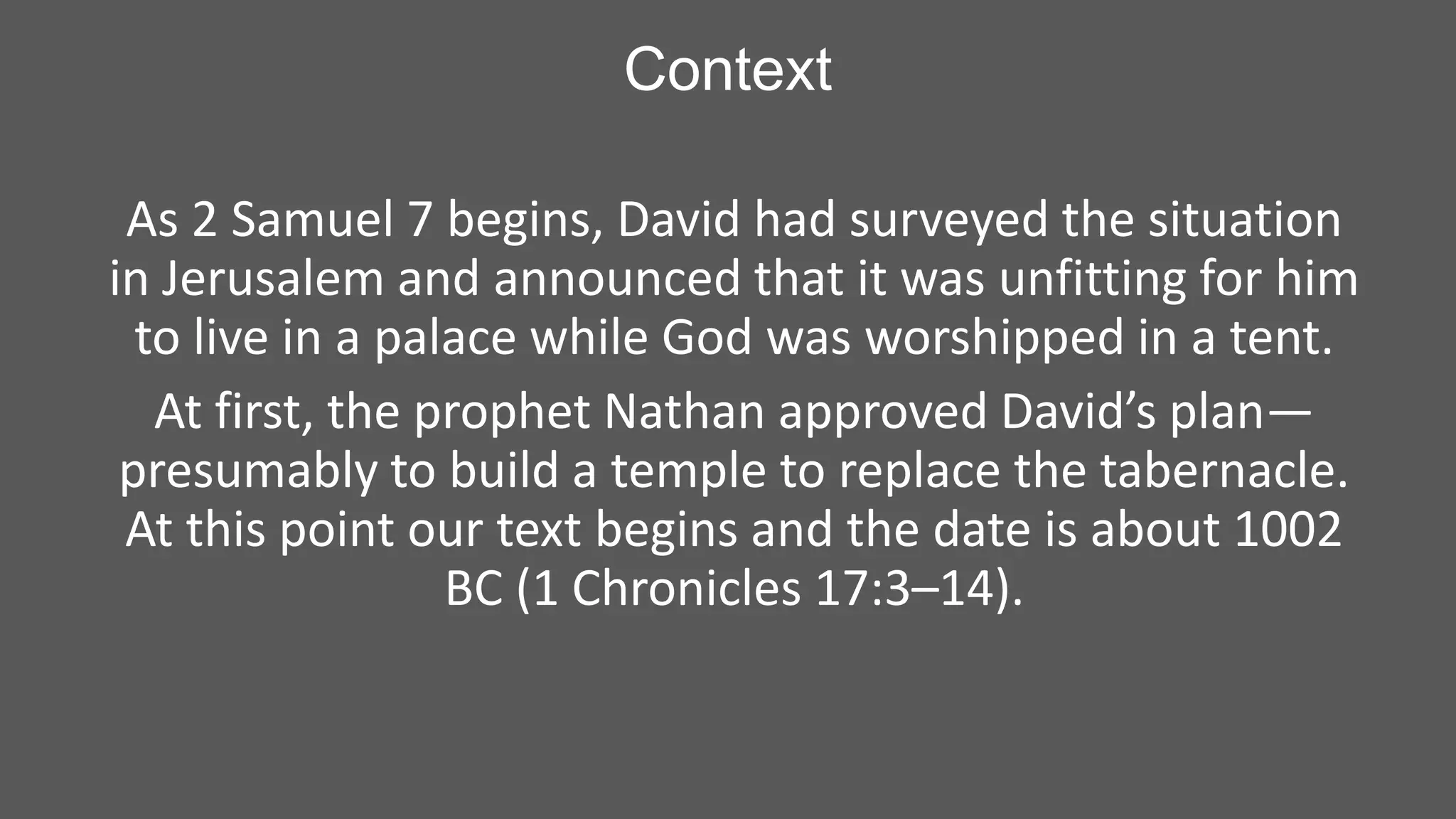 Context
As 2 Samuel 7 begins, David had surveyed the situation
in Jerusalem and announced that it was unfitting for him
to live in a palace while God was worshipped in a tent.
At first, the prophet Nathan approved David’s plan—
presumably to build a temple to replace the tabernacle.
At this point our text begins and the date is about 1002
BC (1 Chronicles 17:3–14).

 