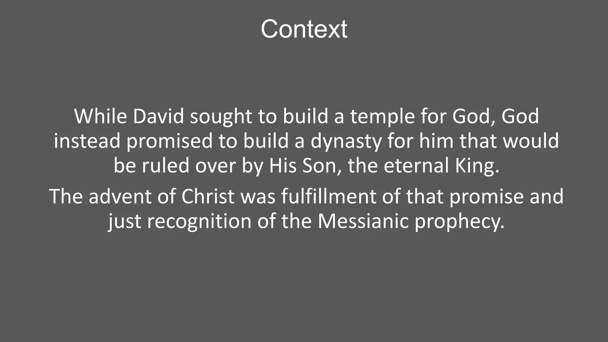 Context
While David sought to build a temple for God, God
instead promised to build a dynasty for him that would
be ruled over by His Son, the eternal King.
The advent of Christ was fulfillment of that promise and
just recognition of the Messianic prophecy.

 