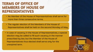 TERMS OF OFFICE OF
MEMBERS OF HOUSE OF
REPRESENTATIVES
• No Member of the House of Representatives shall serve for
more than three consecutive terms.
• The regular election of the Members of the House of
Representatives shall be held on the second Monday of May.
• In case of vacancy in the House of Representatives, a special
election may be called to fill such vacancy in the manner
prescribed by law, but the Member of the House of
Representatives thus elected shall serve only for the
unexpired term.
 