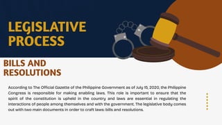 LEGISLATIVE
PROCESS
According to The Official Gazette of the Philippine Government as of July 15, 2020, the Philippine
Congress is responsible for making enabling laws. This role is important to ensure that the
spirit of the constitution is upheld in the country and laws are essential in regulating the
interactions of people among themselves and with the government. The legislative body comes
out with two main documents in order to craft laws: bills and resolutions.
BILLS AND
RESOLUTIONS
 