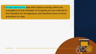 • Simple Resolutions deal with matters entirely within the
prerogative of one chamber of Congress, are not referred to
the President for his signature, and therefore have no force
and effect of a law.
 