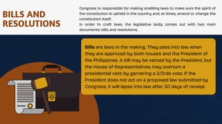 BILLS AND
RESOLUTIONS
Congress is responsible for making enabling laws to make sure the spirit of
the constitution is upheld in the country and, at times, amend or change the
constitution itself.
In order to craft laws, the legislative body comes out with two main
documents: bills and resolutions.
Bills are laws in the making. They pass into law when
they are approved by both houses and the President of
the Philippines. A bill may be vetoed by the President, but
the House of Representatives may overtum a
presidential veto by garnering a 2/3rds vote. If the
President does not act on a proposed law submitted by
Congress, it will lapse into law after 30 days of receipt.
.
 