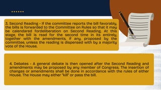 3. Second Reading - If the committee reports the bill favorably,
the bills is forwarded to the Committee on Rules so that it may
be calendared fordeliberation on Second Reading. At this
stage, the bill is read for the second time in its entirely,
together with the amendments, if any, proposed by the
committee, unless the reading is dispensed with by a majority
vote of the House.
4. Debates - A general debate is then opened after the Second Reading and
amendments may be proposed by any member of Congress. The insertion of
changes or amendments shall be done in accordance with the rules of either
House. The House may either "kill" or pass the bill.
 