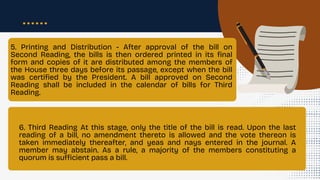 5. Printing and Distribution - After approval of the bill on
Second Reading, the bills is then ordered printed in its final
form and copies of it are distributed among the members of
the House three days before its passage, except when the bill
was certified by the President. A bill approved on Second
Reading shall be included in the calendar of bills for Third
Reading.
6. Third Reading At this stage, only the title of the bill is read. Upon the last
reading of a bill, no amendment thereto is allowed and the vote thereon is
taken immediately thereafter, and yeas and nays entered in the journal. A
member may abstain. As a rule, a majority of the members constituting a
quorum is sufficient pass a bill.
 