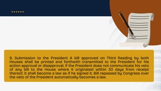 9. Submission to the President A bill approved on Third Reading by both
Houses shall be printed and forthwith transmitted to the President for his
action approval or disapproval. If the President does not communicate his veto
of any bill to the House where it originated within 30 days from receipt
thereof, it shall become a law as if he signed it. Bill repassed by Congress over
the veto of the President automatically becomes a law.
 