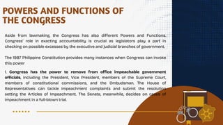 Aside from lawmaking, the Congress has also different Powers and Functions.
Congress' role in exacting accountability is crucial as legislators play a part in
checking on possible excesses by the executive and judicial branches of government.
The 1987 Philippine Constitution provides many instances when Congress can invoke
this power
POWERS AND FUNCTIONS OF
THE CONGRESS
1. Congress has the power to remove from office impeachable government
officials, including the President, Vice President, members of the Supreme Court,
members of constitutional commissions, and the Ombudsman. The House of
Representatives can tackle impeachment complaints and submit the resolution
setting the Articles of Impeachment. The Senate, meanwhile, decides on cases of
impeachment in a full-blown trial.
 