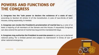 POWERS AND FUNCTIONS OF
THE CONGRESS
2. Congress has the "sole power to declare the existence of a state of war,"
according to Section 23 Article VI of the Constitution. A vote of two-thirds of both
Houses, voting separately, is needed.
3. Congress can revoke the President's proclamation of martial law by a vote of at
least a majority of all members of the Senate and the House. If requested, Congress
can also extend the period of martial law beyond the mandated 60 days.
4. Congress may authorize the President to exercise powers to carry out a declared
national policy "for a limited period and subject to restrictions" in times of war or
other national emergency.
 